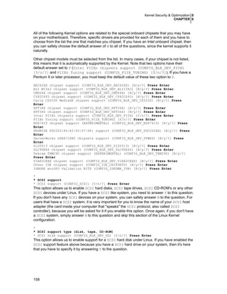 Kernel Security & Optimization 0
CHAPTER 6

All of the following Kernel options are related to the special onboard chipsets that you may have
on your motherboard. Therefore, specific drivers are provided for each of them and you have to
choose from the list the one that matches you chipset. If you have an Intel onboard chipset, then
you can safety choose the default answer of N to all of the questions, since the kernel supports it
naturally.
Other chipset models must be selected from the list. In many cases, if your chipset is not listed,
this means that it is automatically supported by the Kernel. Note that two options have their
default answer set to Y (Intel PIIXn chipsets support (CONFIG_BLK_DEV_PIIX)
[Y/n/?] and PIIXn Tuning support (CONFIG_PIIX_TUNING) [Y/n/?]). If you have a
Pentium II or later processor, you must keep the default value of these two option to Y.
AEC62XX chipset support (CONFIG_BLK_DEV_AEC62XX) [N/y/?] Press Enter
ALI M15x3 chipset support (CONFIG_BLK_DEV_ALI15X3) [N/y/?] Press Enter
CMD64X chipset support (CONFIG_BLK_DEV_CMD64X) [N/y/?] Press Enter
CY82C693 chipset support (CONFIG_BLK_DEV_CY82C693) [N/y/?] Press Enter
Cyrix CS5530 MediaGX chipset support (CONFIG_BLK_DEV_CS5530) [N/y/?] Press
Enter
HPT34X chipset support (CONFIG_BLK_DEV_HPT34X) [N/y/?] Press Enter
HPT366 chipset support (CONFIG_BLK_DEV_HPT366) [N/y/?] Press Enter
Intel PIIXn chipsets support (CONFIG_BLK_DEV_PIIX) [Y/n/?] Press Enter
PIIXn Tuning support (CONFIG_PIIX_TUNING) [Y/n/?] Press Enter
NS87415 chipset support (EXPERIMENTAL) (CONFIG_BLK_DEV_NS87415) [N/y/?] Press
Enter
PROMISE PDC202{46|62|65|67|68} support (CONFIG_BLK_DEV_PDC202XX) [N/y/?] Press
Enter
ServerWorks OSB4/CSB5 chipsets support (CONFIG_BLK_DEV_SVWKS) [N/y/?] Press
Enter
SiS5513 chipset support (CONFIG_BLK_DEV_SIS5513) [N/y/?] Press Enter
SLC90E66 chipset support (CONFIG_BLK_DEV_SLC90E66) [N/y/?] Press Enter
Tekram TRM290 chipset support (EXPERIMENTAL) (CONFIG_BLK_DEV_TRM290) [N/y/?]
Press Enter
VIA82CXXX chipset support (CONFIG_BLK_DEV_VIA82CXXX) [N/y/?] Press Enter
Other IDE chipset support (CONFIG_IDE_CHIPSETS) [N/y/?] Press Enter
IGNORE word93 Validation BITS (CONFIG_IDEDMA_IVB) [N/y/?] Press Enter
*
* SCSI support
* SCSI support (CONFIG_SCSI) [Y/n/?] Press Enter

This option allows us to enable SCSI hard disks, SCSI tape drives, SCSI CD-ROM's or any other
SCSI devices under Linux. If you have a SCSI like system, you need to answer Y to this question.
If you don't have any SCSI devices on your system, you can safety answer N to the question. For
users that have a SCSI system, it is very important for you to know the name of your SCSI host
adapter (the card inside your computer that "speaks" the SCSI protocol, also called SCSI
controller), because you will be asked for it if you enable this option. Once again, if you don't have
a SCSI system, simply answer N to this question and skip this section of the Linux Kernel
configuration.
*
* SCSI support type (disk, tape, CD-ROM)
* SCSI disk support (CONFIG_BLK_DEV_SD) [Y/n/?] Press Enter

This option allows us to enable support for a SCSI hard disk under Linux. If you have enabled the
SCSI support feature above because you have a SCSI hard drive on your system, then it's here
that you have to specify it by answering Y to the question.

158

 