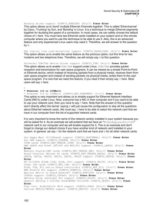 Kernel Security & Optimization 0
CHAPTER 6

Bonding driver support (CONFIG_BONDING) [N/y/?] Press Enter

This option allows us to 'bond' multiple Ethernet Channels together. This is called 'Etherchannel'
by Cisco, 'Trunking' by Sun, and 'Bonding' in Linux. It is a technique to merge Ethernet segments
together for doubling the speed of a connection. In most cases, we can safety choose the default
choice of N here. You must have two Ethernet cards installed on your system and on the remote
computer where you want to use this technique to be able to use it. Also, this is an advanced
feature and only experienced Linux users may need it. Therefore, we will answer to the question
by N.
EQL (serial line load balancing) support (CONFIG_EQUALIZER) [N/y/?] Press Enter

This option allows us to enable the same feature as the previous option, but this time for two
modems and two telephone lines. Therefore, we will simply say N to this question.
Universal TUN/TAP device driver support (CONFIG_TUN) [N/y/?] Press Enter

This option allows us to enable TUN/TAP support under Linux. TUN/TAP provides packet
reception and transmission for user space programs. It can be viewed as a simple Point-to-Point
or Ethernet device, which instead of receiving packets from a physical media, receives them from
user space program and instead of sending packets via physical media, writes them to the user
space program. It is rare that we need this feature, if you need it then simply say Y here. Most
users will say N here.
*
* Ethernet (10 or 100Mbit)
* Ethernet (10 or 100Mbit) (CONFIG_NET_ETHERNET) [Y/n/?] Press Enter

This option is very important and allows us to enable support for Ethernet Network Interface
Cards (NIC's) under Linux. Now, everyone has a NIC in their computer and if you want to be able
to use your network card, then you have to say Y here. Note that the answer to this question
won't directly affect the kernel: saying N will just cause the configuration to skip all the questions
about Ethernet network cards. We must say Y here to be able to select the network card that we
have in our computer from the list of supported network cards.
It is very important to know the name of the network card(s) installed in your system because you
will be asked for it. As an example we will pretend that we have an "EtherExpressPro/100"
network card in our computer and we will enable support for it. This is an example and don't
forget to change our default choice if you have another kind of network card installed in your
system. In general, we say Y for the network card that we have and N for all other network cards.
Sun Happy Meal 10/100baseT support (CONFIG_HAPPYMEAL) [N/y/?] Press Enter
Sun GEM support (CONFIG_SUNGEM) [N/y/?] Press Enter
3COM cards (CONFIG_NET_VENDOR_3COM) [N/y/?] Press Enter
AMD LANCE and PCnet (AT1500 and NE2100) support (CONFIG_LANCE) [N/y/?] Press
Enter
Western Digital/SMC cards (CONFIG_NET_VENDOR_SMC) [N/y/?] Press Enter
Racal-Interlan (Micom) NI cards (CONFIG_NET_VENDOR_RACAL) [N/y/?] Press Enter
DEPCA, DE10x, DE200, DE201, DE202, DE422 support (CONFIG_DEPCA) [N/y/?] Press
Enter
HP 10/100VG PCLAN (ISA, EISA, PCI) support (CONFIG_HP100) [N/y/?] Press Enter
Other ISA cards (CONFIG_NET_ISA) [N/y/?] Press Enter
EISA, VLB, PCI and on board controllers (CONFIG_NET_PCI) [Y/n/?] Press Enter
AMD PCnet32 PCI support (CONFIG_PCNET32) [N/y/?] Press Enter
Apricot Xen-II on board Ethernet (CONFIG_APRICOT) [N/y/?] Press Enter
CS89x0 support (CONFIG_CS89x0) [N/y/?] Press Enter
DECchip Tulip (dc21x4x) PCI support (CONFIG_TULIP) [N/y/?] Press Enter
Generic DECchip & DIGITAL EtherWORKS PCI/EISA (CONFIG_DE4X5) [N/y/?] Press
Enter
Digi Intl. RightSwitch SE-X support (CONFIG_DGRS) [N/y/?] Press Enter
Davicom DM910x/DM980x support (CONFIG_DM9102) [N/y/?] Press Enter

162

 