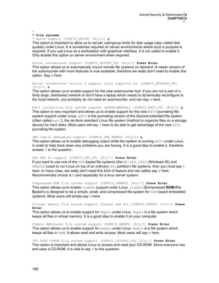 Kernel Security & Optimization 0
CHAPTER 6

*
* File systems
* Quota support (CONFIG_QUOTA) [N/y/?] y

This option is important to allow us to set per user/group limits for disk usage (also called disk
quotas) under Linux. It is sometimes required on server environments where such a purpose is
required. If you use Linux as a workstation with graphical interface, it is not useful to enable it.
Only enable this option on server environment when required.
Kernel automounter support (CONFIG_AUTOFS_FS) [N/y/?] Press Enter

This option allows us to automatically mount remote file systems on demand. A newer version of
the automounter with more features is now available; therefore we really don't need to enable this
option. Say N here.
Kernel automounter version 4 support (also supports v3) (CONFIG_AUTOFS4_FS)
[Y/n/?] n

This option allows us to enable support for the new automounter tool. If you are not a part of a
fairly large, distributed network or don't have a laptop which needs to dynamically reconfigure to
the local network, you probably do not need an automounter, and can say N here.
Ext3 journalling file system support (EXPERIMENTAL) (CONFIG_EXT3_FS) [N/y/?] y

This option is very important and allows us to enable support for the new EXT3 journaling file
system support under Linux. EXT3 is the journaling version of the Second extended file system
(often called ext3), the de facto standard Linux file system (method to organize files on a storage
device) for hard disks. Most users will say Y here to be able to get advantage of the new EXT3
journaling file system.
JBD (ext3) debugging support (CONFIG_JBD_DEBUG) [N/y/?] y

This option allows us to enable debugging output while the system is running EXT3 under Linux,
in order to help track down any problems you are having. It is a good idea to enable it, therefore
answer Y to the question.
DOS FAT fs support (CONFIG_FAT_FS) [N/y/?] Press Enter

If you want to use one of the FAT-based file systems (the MS-DOS, VFAT (Windows 95) and
UMSDOS (used to run Linux on top of an ordinary DOS partition) file systems, then you must say Y
here. In many case, we really don't need this kind of feature and can safety say N here.
Recommended choice is N and especially for a linux server system.
Compressed ROM file system support (CONFIG_CRAMFS) [N/y/?] Press Enter

This option allows us to enable CramFs support under Linux. CramFs (Compressed ROM File
System) is designed to be a simple, small, and compressed file system for ROM based embedded
systems. Most users will simply say N here.
Virtual memory file system support (former shm fs) (CONFIG_TMPFS) [Y/n/?] Press
Enter

This option allows us to enable support for Tmpfs under Linux. Tmpfs is a file system which
keeps all files in virtual memory. It is a good idea to enable it on your computer.
Simple RAM-based file system support (CONFIG_RAMFS) [N/y/?] Press Enter

This option allows us to enable support for Ramfs under Linux. Ramfs is a file system which
keeps all files in RAM. It allows read and write access. Most users will say N here.
ISO 9660 CDROM file system support (CONFIG_ISO9660_FS) [Y/n/?] Press Enter

This option is important and allows Linux to access and read your CD-ROM. Since everyone has
and uses a CD-ROM, it is vital to say Y to this question.

168

 