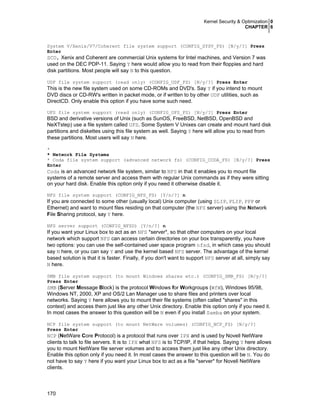 Kernel Security & Optimization 0
CHAPTER 6

System V/Xenix/V7/Coherent file system support (CONFIG_SYSV_FS) [N/y/?] Press
Enter

SCO, Xenix and Coherent are commercial Unix systems for Intel machines, and Version 7 was
used on the DEC PDP-11. Saying Y here would allow you to read from their floppies and hard
disk partitions. Most people will say N to this question.
UDF file system support (read only) (CONFIG_UDF_FS) [N/y/?] Press Enter

This is the new file system used on some CD-ROMs and DVD's. Say Y if you intend to mount
DVD discs or CD-RW's written in packet mode, or if written to by other UDF utilities, such as
DirectCD. Only enable this option if you have some such need.
UFS file system support (read only) (CONFIG_UFS_FS) [N/y/?] Press Enter

BSD and derivative versions of Unix (such as SunOS, FreeBSD, NetBSD, OpenBSD and
NeXTstep) use a file system called UFS. Some System V Unixes can create and mount hard disk
partitions and diskettes using this file system as well. Saying Y here will allow you to read from
these partitions. Most users will say N here.
*
* Network File Systems
* Coda file system support (advanced network fs) (CONFIG_CODA_FS) [N/y/?] Press
Enter

Coda is an advanced network file system, similar to NFS in that it enables you to mount file
systems of a remote server and access them with regular Unix commands as if they were sitting
on your hard disk. Enable this option only if you need it otherwise disable it.
NFS file system support (CONFIG_NFS_FS) [Y/n/?] n

If you are connected to some other (usually local) Unix computer (using SLIP, PLIP, PPP or
Ethernet) and want to mount files residing on that computer (the NFS server) using the Network
File Sharing protocol, say Y here.
NFS server support (CONFIG_NFSD) [Y/n/?] n

If you want your Linux box to act as an NFS *server*, so that other computers on your local
network which support NFS can access certain directories on your box transparently, you have
two options: you can use the self-contained user space program nfsd, in which case you should
say N here, or you can say Y and use the kernel based NFS server. The advantage of the kernel
based solution is that it is faster. Finally, if you don't want to support NFS server at all, simply say
N here.
SMB file system support (to mount Windows shares etc.) (CONFIG_SMB_FS) [N/y/?]
Press Enter

SMB (Server Message Block) is the protocol Windows for Workgroups (WfW), Windows 95/98,
Windows NT, 2000, XP and OS/2 Lan Manager use to share files and printers over local
networks. Saying Y here allows you to mount their file systems (often called "shares" in this
context) and access them just like any other Unix directory. Enable this option only if you need it.
In most cases the answer to this question will be N even if you install Samba on your system.
NCP file system support (to mount NetWare volumes) (CONFIG_NCP_FS) [N/y/?]
Press Enter

NCP (NetWare Core Protocol) is a protocol that runs over IPX and is used by Novell NetWare
clients to talk to file servers. It is to IPX what NFS is to TCP/IP, if that helps. Saying Y here allows
you to mount NetWare file server volumes and to access them just like any other Unix directory.
Enable this option only if you need it. In most cases the answer to this question will be N. You do
not have to say Y here if you want your Linux box to act as a file *server* for Novell NetWare
clients.

170

 