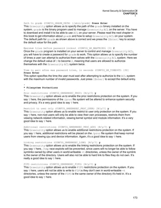 Kernel Security & Optimization 0
CHAPTER 6

Path to gradm (CONFIG_GRADM_PATH) [/sbin/gradm] Press Enter

This Grsecurity option allows us to specify the path of the gradm binary installed on the
system. gradm is the binary program used to manage Grsecurity ACL on the server. You have
to download and install it to be able to use ACL on your server. Please read the next chapter in
this book to get information about gradm and how to setup Grsecurity ACL on your system.
The default path for gradm as shown above is correct and we press the [Enter] key to accept
the default value for the path.
Maximum tries before password lockout (CONFIG_GR_MAXTRIES) [3] 2

Once the gradm program is installed on your server to control and manage Grsecurity ACL,
you will have to create a password for gradm to work. This option allows us to specify the number
of times a user can attempt to authorize them selves with the Grsecurity ACL system. Here we
change the default value of 3 to become 2, meaning that users are allowed to authorize
themselves with the Grsecurity ACL system twice.
Time to wait after max password tries, in seconds (CONFIG_GR_TIMEOUT) [30]
Press Enter

This option specifies the time the user must wait after attempting to authorize to the ACL system
with the maximum number of invalid passwords. Just press [Enter] to accept the default entry.
*
* Filesystem Protections
*
Proc restrictions (CONFIG_GRKERNSEC_PROC) [N/y/?] y

This Grsecurity option allows us to enable the proc restrictions protection on the system. If you
say Y here, the permissions of the /proc file system will be altered to enhance system security
and privacy. It’s a very good idea to say Y here.
Restrict to user only (CONFIG_GRKERNSEC_PROC_USER) [N/y/?] y

This Grsecurity option allows us to enable restrict to user only protection on the system. If you
say Y here, non-root users will only be able to view their own processes, restricts them from
viewing network-related information, viewing kernel symbol and module information. It’s a very
good idea to say Y here.
Additional restrictions (CONFIG_GRKERNSEC_PROC_ADD) [N/y/?] y

This Grsecurity option allows us to enable additional restrictions protection on the system. If
you say Y here, additional restrictions will be placed on the /proc file system that keep normal
users from viewing cpu and device information. Again, it’s a good idea to say Y here.
Linking restrictions (CONFIG_GRKERNSEC_LINK) [N/y/?] y

This Grsecurity option allows us to enable the linking restrictions protection on the system. If
you say Y here, /tmp race exploits will be prevented, since users will no longer be able to follow
symlinks owned by other users in world-writeable +t directories, unless the owner of the symlink
is the owner of the directory. Users will also not be able to hard link to files they do not own. It’s
really a good idea to say Y here.
FIFO restrictions (CONFIG_GRKERNSEC_FIFO) [N/y/?] y

This Grsecurity option allows us to enable FIFO restrictions protection on the system. If you
say Y here, users will not be able to write to FIFOs they don't own in world-writeable +t
directories, unless the owner of the FIFO is the same owner of the directory it's held in. It’s a
good idea to say Y here.

173

 
