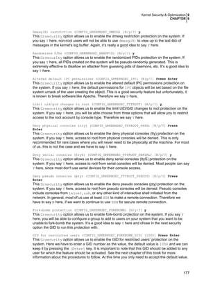 Kernel Security & Optimization 0
CHAPTER 6

Dmesg(8) restriction (CONFIG_GRKERNSEC_DMESG) [N/y/?] y

This Grsecurity option allows us to enable the dmesg restriction protection on the system. If
you say Y here, non-root users will not be able to use dmesg(8) to view up to the last 4kb of
messages in the kernel's log buffer. Again, it’s really a good idea to say Y here.
Randomized PIDs (CONFIG_GRKERNSEC_RANDPID) [N/y/?] y

This Grsecurity option allows us to enable the randomized PIDs protection on the system. If
you say Y here, all PIDs created on the system will be pseudo-randomly generated. This is
extremely effective to disallow an attacker from guessing pids of daemons, etc. It’s a good idea to
say Y here.
Altered default IPC permissions (CONFIG_GRKERNSEC_IPC) [N/y/?] Press Enter

This Grsecurity option allows us to enable the altered default IPC permissions protection on
the system. If you say Y here, the default permissions for IPC objects will be set based on the file
system umask of the user creating the object. This is a good security feature but unfortunately, it
is known to break software like Apache. Therefore we say N here.
Limit uid/gid changes to root (CONFIG_GRKERNSEC_TTYROOT) [N/y/?] y

This Grsecurity option allows us to enable the limit UID/GID changes to root protection on the
system. If you say Y here, you will be able choose from three options that will allow you to restrict
access to the root account by console type. Therefore we say Y here.
Deny physical consoles (tty) (CONFIG_GRKERNSEC_TTYROOT_PHYS) [N/y/?] Press
Enter

This Grsecurity option allows us to enable the deny physical consoles (tty) protection on the
system. If you say Y here, access to root from physical consoles will be denied. This is only
recommended for rare cases where you will never need to be physically at the machine. For most
of us, this is not the case and we have to say N here.
Deny serial consoles (ttyS) (CONFIG_GRKERNSEC_TTYROOT_SERIAL) [N/y/?] y

This Grsecurity option allows us to enable deny serial consoles (ttyS) protection on the
system. If you say Y here, access to root from serial consoles will be denied. Most people can say
Y here, since most don't use serial devices for their console access.
Deny pseudo consoles (pty) (CONFIG_GRKERNSEC_TTYROOT_PSEUDO) [N/y/?] Press
Enter

This Grsecurity option allows us to enable the deny pseudo consoles (pty) protection on the
system. If you say Y here, access to root from pseudo consoles will be denied. Pseudo consoles
include consoles from telnet, ssh, or any other kind of interactive shell initiated from the
network. In general, most of us use at least SSH to make a remote connection. Therefore we
have to say N here, if we want to continue to use SSH for secure remote connection.
Fork-bomb protection (CONFIG_GRKERNSEC_FORKBOMB) [N/y/?] y

This Grsecurity option allows us to enable fork-bomb protection on the system. If you say Y
here, you will be able to configure a group to add to users on your system that you want to be
unable to fork-bomb the system. It’s a good idea to say Y here and chose in the next security
option the GID to run this protection with.
GID for restricted users (CONFIG_GRKERNSEC_FORKBOMB_GID) [1006] Press Enter

This Grsecurity option allows us to enable the GID for restricted users’ protection on the
system. Here we have to enter a GID number as the value, the default value is 1006 and we can
keep it by pressing the [Enter] key. It is important to note that this GID should be added to any
user for which the feature should be activated. See the next chapter of this book for more
information about the procedures to follow. At this time you only need to accept the default value.

177

 