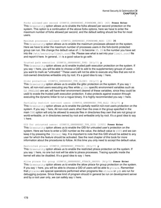 Kernel Security & Optimization 0
CHAPTER 6

Forks allowed per second (CONFIG_GRKERNSEC_FORKBOMB_SEC) [40] Press Enter

This Grsecurity option allows us to enable the forks allowed per second protection on the
system. This option is a continuation of the above forks options, here we have to enter the
maximum number of forks allowed per second, and the default setting should be fine for most
users.
Maximum processes allowed (CONFIG_GRKERNSEC_FORKBOMB_MAX) [20] 35

This Grsecurity option allows us to enable the maximum processes allowed on the system.
Here we have to enter the maximum number of processes users in the fork-bomb protected
group can run. We change the default value of 20 to become 35. 35 is the number you have set
into the /etc/security/limit.conf file. Please see what is set into your limit.conf file
and report it here. In general, 35 is a good value to go with.
Trusted path execution (CONFIG_GRKERNSEC_TPE) [N/y/?] y

This Grsecurity option allows us to enable trusted path execution protection on the system. If
you say Y here, you will be able to choose a GID to add to the supplementary groups of users
you want to mark as "untrusted." These users will not be able to execute any files that are not in
root-owned directories writeable only by root. It’s a good idea to say Y here.
Glibc protection (CONFIG_GRKERNSEC_TPE_GLIBC) [N/y/?] y

This Grsecurity option allows us to enable the glibc protection on the system. If you say Y
here, all non-root users executing any files while glibc specific environment variables such as
LD_PRELOAD are set, will have their environment cleared of these variables, since they could be
used to evade the trusted path execution protection. It also protects against evasion through
executing the dynamic linker to run a rogue binary. It is highly recommended you say Y here.
Partially restrict non-root users (CONFIG_GRKERNSEC_TPE_ALL) [N/y/?] y

This Grsecurity option allows us to enable the partially restrict non-root users protection on the
system. If you say Y here, All non-root users other than the ones in the group specified in the
main TPE option will only be allowed to execute files in directories they own that are not group or
world-writeable, or in directories owned by root and writeable only by root. It’s a good idea to say
Y here.
GID for untrusted users: (CONFIG_GRKERNSEC_TPE_GID) [1005] Press Enter

This Grsecurity option allows us to enable the GID for untrusted user’s protection on the
system. Here we have to enter a GID number as the value, the default value is 1005 and we can
keep it by pressing the [Enter] key. It is important to note that this GID should be added to any
user for which the feature should be activated. See the next chapter of this book for more
information about the procedures to follow. At this time you only need to accept the default value.
Restricted ptrace (CONFIG_GRKERNSEC_PTRACE) [N/y/?] y

This Grsecurity option allows us to enable the restricted ptrace protection on the system. If
you say Y here, no one but root will be able to ptrace processes. Tracing syscalls inside the
kernel will also be disabled. It’s a good idea to say Y here.
Allow ptrace for group (CONFIG_GRKERNSEC_PTRACE_GROUP) [N/y/?] Press Enter

This Grsecurity option allows us to enable the allow ptrace for group protection on the system.
If you say Y here, you will be able to choose a GID of users will be able to ptrace. Remember
that ptraces are special operations performed when programs like strace or gdb are run for
debugging purpose. Since these kind of program should in general be run on development server
and by a root user only, we can safety say N here.

178

 