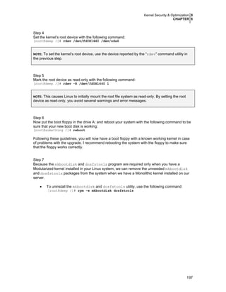 Kernel Security & Optimization 0
CHAPTER 6

Step 4
Set the kernel’s root device with the following command:
[root@deep /]# rdev /dev/fd0H1440 /dev/sda6

To set the kernel’s root device, use the device reported by the “rdev” command utility in
the previous step.
NOTE:

Step 5
Mark the root device as read-only with the following command:
[root@deep /]# rdev -R /dev/fd0H1440 1

This causes Linux to initially mount the root file system as read-only. By setting the root
device as read-only, you avoid several warnings and error messages.
NOTE:

Step 6
Now put the boot floppy in the drive A: and reboot your system with the following command to be
sure that your new boot disk is working:
[root@something /]# reboot

Following these guidelines, you will now have a boot floppy with a known working kernel in case
of problems with the upgrade. I recommend rebooting the system with the floppy to make sure
that the floppy works correctly.
Step 7
Because the mkbootdisk and dosfstools program are required only when you have a
Modularized kernel installed in your Linux system, we can remove the unneeded mkbootdisk
and dosfstools packages from the system when we have a Monolithic kernel installed on our
server.
•

To uninstall the mkbootdisk and dosfstools utility, use the following command:
[root@deep /]# rpm –e mkbootdisk dosfstools

197

 