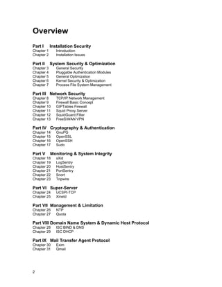 Overview
Part I

Installation Security

Chapter 1
Chapter 2

Part II

Introduction
Installation Issues

System Security & Optimization

Chapter 3
Chapter 4
Chapter 5
Chapter 6
Chapter 7

General Security
Pluggable Authentication Modules
General Optimization
Kernel Security & Optimization
Process File System Management

Part III Network Security
Chapter 8
Chapter 9
Chapter 10
Chapter 11
Chapter 12
Chapter 13

TCP/IP Network Management
Firewall Basic Concept
GIPTables Firewall
Squid Proxy Server
SquidGuard Filter
FreeS/WAN VPN

Part IV Cryptography & Authentication
Chapter 14
Chapter 15
Chapter 16
Chapter 17

Part V

GnuPG
OpenSSL
OpenSSH
Sudo

Monitoring & System Integrity

Chapter 18
Chapter 19
Chapter 20
Chapter 21
Chapter 22
Chapter 23

sXid
LogSentry
HostSentry
PortSentry
Snort
Tripwire

Part VI Super-Server
Chapter 24
Chapter 25

UCSPI-TCP
Xinetd

Part VII Management & Limitation
Chapter 26
Chapter 27

NTP
Quota

Part VIII Domain Name System & Dynamic Host Protocol
Chapter 28
Chapter 29

ISC BIND & DNS
ISC DHCP

Part IX Mail Transfer Agent Protocol
Chapter 30
Chapter 31

2

Exim
Qmail

 