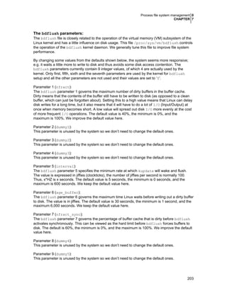 Process file system management 0
CHAPTER 7

The bdflush parameters:
The bdflush file is closely related to the operation of the virtual memory (VM) subsystem of the
Linux kernel and has a little influence on disk usage. This file /proc/sys/vm/bdflush controls
the operation of the bdflush kernel daemon. We generally tune this file to improve file system
performance.
By changing some values from the defaults shown below, the system seems more responsive;
e.g. it waits a little more to write to disk and thus avoids some disk access contention. The
bdflush parameters currently contain 9 integer values, of which 4 are actually used by the
kernel. Only first, fifth, sixth and the seventh parameters are used by the kernel for bdflush
setup and all the other parameters are not used and their values are set to ‘0’.
Parameter 1 (nfract):
The bdflush parameter 1 governs the maximum number of dirty buffers in the buffer cache.
Dirty means that the contents of the buffer still have to be written to disk (as opposed to a clean
buffer, which can just be forgotten about). Setting this to a high value means that Linux can delay
disk writes for a long time, but it also means that it will have to do a lot of I/O (Input/Output) at
once when memory becomes short. A low value will spread out disk I/O more evenly at the cost
of more frequent I/O operations. The default value is 40%, the minimum is 0%, and the
maximum is 100%. We improve the default value here.
Parameter 2 (dummy1):
This parameter is unused by the system so we don’t need to change the default ones.
Parameter 3 (dummy2):
This parameter is unused by the system so we don’t need to change the default ones.
Parameter 4 (dummy3):
This parameter is unused by the system so we don’t need to change the default ones.
Parameter 5 (interval):
The bdflush parameter 5 specifies the minimum rate at which kupdate will wake and flush.
The value is expressed in jiffies (clockticks), the number of jiffies per second is normally 100.
Thus, x*HZ is x seconds. The default value is 5 seconds, the minimum is 0 seconds, and the
maximum is 600 seconds. We keep the default value here.
Parameter 6 (age_buffer):
The bdflush parameter 6 governs the maximum time Linux waits before writing out a dirty buffer
to disk. The value is in jiffies. The default value is 30 seconds, the minimum is 1 second, and the
maximum 6,000 seconds. We keep the default value here.
Parameter 7 (nfract_sync):
The bdflush parameter 7 governs the percentage of buffer cache that is dirty before bdflush
activates synchronously. This can be viewed as the hard limit before bdflush forces buffers to
disk. The default is 60%, the minimum is 0%, and the maximum is 100%. We improve the default
value here.
Parameter 8 (dummy4):
This parameter is unused by the system so we don’t need to change the default ones.
Parameter 9 (dummy5):
This parameter is unused by the system so we don’t need to change the default ones.

203

 