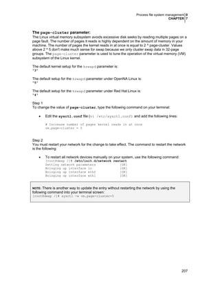 Process file system management 0
CHAPTER 7

The page-cluster parameter:
The Linux virtual memory subsystem avoids excessive disk seeks by reading multiple pages on a
page fault. The number of pages it reads is highly dependent on the amount of memory in your
machine. The number of pages the kernel reads in at once is equal to 2 ^ page-cluster. Values
above 2 ^ 5 don't make much sense for swap because we only cluster swap data in 32-page
groups. The page-cluster parameter is used to tune the operation of the virtual memory (VM)
subsystem of the Linux kernel.
The default kernel setup for the kswapd parameter is:
"3"

The default setup for the kswapd parameter under OpenNA Linux is:
"5"

The default setup for the kswapd parameter under Red Hat Linux is:
"4"

Step 1
To change the value of page-cluster, type the following command on your terminal:
•

Edit the sysctl.conf file (vi /etc/sysctl.conf) and add the following lines:
# Increase number of pages kernel reads in at once
vm.page-cluster = 5

Step 2
You must restart your network for the change to take effect. The command to restart the network
is the following:
•

To restart all network devices manually on your system, use the following command:
[root@deep /]# /etc/init.d/network restart
Setting network parameters
[OK]
Bringing up interface lo
[OK]
Bringing up interface eth0
[OK]
Bringing up interface eth1
[OK]

There is another way to update the entry without restarting the network by using the
following command into your terminal screen:
NOTE:

[root@deep /]# sysctl -w vm.page-cluster=5

207

 