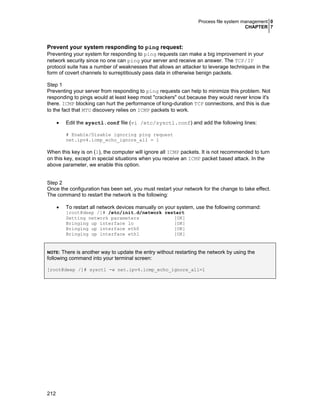 Process file system management 0
CHAPTER 7

Prevent your system responding to ping request:
Preventing your system for responding to ping requests can make a big improvement in your
network security since no one can ping your server and receive an answer. The TCP/IP
protocol suite has a number of weaknesses that allows an attacker to leverage techniques in the
form of covert channels to surreptitiously pass data in otherwise benign packets.
Step 1
Preventing your server from responding to ping requests can help to minimize this problem. Not
responding to pings would at least keep most "crackers" out because they would never know it's
there. ICMP blocking can hurt the performance of long-duration TCP connections, and this is due
to the fact that MTU discovery relies on ICMP packets to work.
•

Edit the sysctl.conf file (vi /etc/sysctl.conf) and add the following lines:
# Enable/Disable ignoring ping request
net.ipv4.icmp_echo_ignore_all = 1

When this key is on (1), the computer will ignore all ICMP packets. It is not recommended to turn
on this key, except in special situations when you receive an ICMP packet based attack. In the
above parameter, we enable this option.
Step 2
Once the configuration has been set, you must restart your network for the change to take effect.
The command to restart the network is the following:
•

To restart all network devices manually on your system, use the following command:
[root@deep /]# /etc/init.d/network restart
Setting network parameters
[OK]
Bringing up interface lo
[OK]
Bringing up interface eth0
[OK]
Bringing up interface eth1
[OK]

There is another way to update the entry without restarting the network by using the
following command into your terminal screen:
NOTE:

[root@deep /]# sysctl -w net.ipv4.icmp_echo_ignore_all=1

212

 