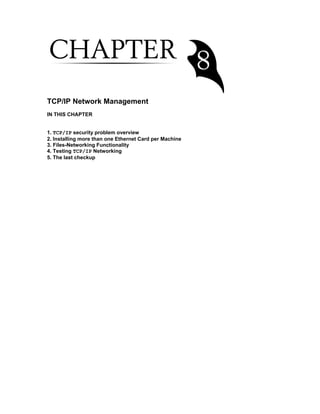 TCP/IP Network Management
IN THIS CHAPTER
1. TCP/IP security problem overview
2. Installing more than one Ethernet Card per Machine
3. Files-Networking Functionality
4. Testing TCP/IP Networking
5. The last checkup

 