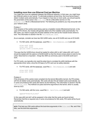 TCP/IP Network Management 0
CHAPTER 8

Installing more than one Ethernet Card per Machine
You might use Linux as a gateway between two Ethernet networks. In that case, you might have
two Ethernet cards on your server. To eliminate problems at boot time, the Linux kernel doesn’t
detect multiple cards automatically. If you happen to have two or more cards, you should specify
the parameters of the cards in the lilo.conf file for a Monolithic kernel or in the
modules.conf file for a Modularized kernel. The following are problems you may encounter with
your network cards.
Problem 1
If the driver(s) of the card(s) is/are being used as a loadable module (Modularized kernel), in the
case of PCI drivers, the module will typically detect all of the installed cards automatically. For
ISA cards, you need to supply the I/O base address of the card so the module knows where to
look. This information is stored in the file /etc/modules.conf.
As an example, consider we have two ISA 3c509 cards, one at I/O 0x300 and one at I/O 0x320.
•

For ISA cards, edit the modules.conf file (vi /etc/modules.conf) and add:
alias eth0 3c509
alias eth1 3c509
options 3c509 io=0x300,0x320

This says that the 3c509 driver should be loaded for either eth0 or eth1 (alias eth0, eth1) and it
should be loaded with the options io=0x300,0x320 so that the drivers knows where to look for the
cards. Note that 0x is important – things like 300h as commonly used in the DOS world won’t
work.
For PCI cards, you typically only need the alias lines to correlate the ethN interfaces with the
appropriate driver name, since the I/O base of a PCI card can be safely detected.
•

For PCI cards, edit the modules.conf file (vi /etc/modules.conf) and add:
alias eth0 3c509
alias eth1 3c509

Problem 2
If the drivers(s) of the card(s) is/are compiled into the kernel (Monolithic kernel), the PCI probes
will find all related cards automatically. ISA cards will also find all related cards automatically, but
in some circumstance ISA cards still need to do the following. This information is stored in the file
/etc/lilo.conf. The method is to pass boot-time arguments to the kernel, which is usually
done by LILO.
•

For ISA cards, edit the lilo.conf file (vi /etc/lilo.conf) and add:
append=”ether=0,0,eth1”

In this case eth0 and eth1 will be assigned in the order that the cards are found at boot.
Remember that this is required only in some circumstance for ISA cards, PCI cards will be found
automatically.
First test your ISA cards without the boot-time arguments in the lilo.conf file, and if this
fails, use the boot-time arguments.
NOTE:

232

 