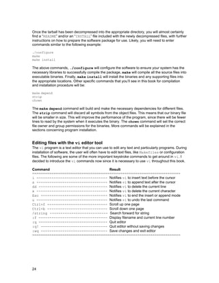 Once the tarball has been decompressed into the appropriate directory, you will almost certainly
find a “README” and/or an “INSTALL” file included with the newly decompressed files, with further
instructions on how to prepare the software package for use. Likely, you will need to enter
commands similar to the following example:
./configure
make
make install

The above commands, ./configure will configure the software to ensure your system has the
necessary libraries to successfully compile the package, make will compile all the source files into
executable binaries. Finally, make install will install the binaries and any supporting files into
the appropriate locations. Other specific commands that you’ll see in this book for compilation
and installation procedure will be:
make depend
strip
chown

The make depend command will build and make the necessary dependencies for different files.
The strip command will discard all symbols from the object files. This means that our binary file
will be smaller in size. This will improve the performance of the program, since there will be fewer
lines to read by the system when it executes the binary. The chown command will set the correct
file owner and group permissions for the binaries. More commands will be explained in the
sections concerning program installation.

Editing files with the vi editor tool
The vi program is a text editor that you can use to edit any text and particularly programs. During
installation of software, the user will often have to edit text files, like Makefiles or configuration
files. The following are some of the more important keystroke commands to get around in vi. I
decided to introduce the vi commands now since it is necessary to use vi throughout this book.
Command
Result
=====================================================================
i --------------------------------- Notifies vi to insert text before the cursor
a --------------------------------- Notifies vi to append text after the cursor
dd -------------------------------- Notifies vi to delete the current line
x --------------------------------- Notifies vi to delete the current character
Esc ------------------------------- Notifies vi to end the insert or append mode
u --------------------------------- Notifies vi to undo the last command
Ctrl+f ---------------------------- Scroll up one page
Ctrl+b ---------------------------- Scroll down one page
/string --------------------------- Search forward for string
:f -------------------------------- Display filename and current line number
:q -------------------------------- Quit editor
:q! ------------------------------- Quit editor without saving changes
:wq ------------------------------- Save changes and exit editor
=====================================================================

24

 