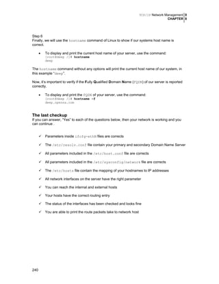 TCP/IP Network Management 0
CHAPTER 8

Step 6
Finally, we will use the hostname command of Linux to show if our systems host name is
correct.
•

To display and print the current host name of your server, use the command:
[root@deep /]# hostname
deep

The hostname command without any options will print the current host name of our system, in
this example “deep”.
Now, it’s important to verify if the Fully Qualified Domain Name (FQDN) of our server is reported
correctly.
•

To display and print the FQDN of your server, use the command:

[root@deep /]# hostname -f
deep.openna.com

The last checkup
If you can answer, “Yes” to each of the questions below, then your network is working and you
can continue .
Parameters inside ifcfg-ethN files are corrects
The /etc/resolv.conf file contain your primary and secondary Domain Name Server
All parameters included in the /etc/host.conf file are corrects
All parameters included in the /etc/sysconfig/network file are corrects
The /etc/hosts file contain the mapping of your hostnames to IP addresses
All network interfaces on the server have the right parameter
You can reach the internal and external hosts
Your hosts have the correct routing entry
The status of the interfaces has been checked and looks fine
You are able to print the route packets take to network host

240

 