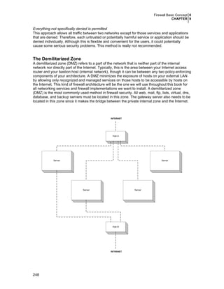 Firewall Basic Concept 0
CHAPTER 9

Everything not specifically denied is permitted
This approach allows all traffic between two networks except for those services and applications
that are denied. Therefore, each untrusted or potentially harmful service or application should be
denied individually. Although this is flexible and convenient for the users, it could potentially
cause some serious security problems. This method is really not recommended.

The Demilitarized Zone
A demilitarized zone (DMZ) refers to a part of the network that is neither part of the internal
network nor directly part of the Internet. Typically, this is the area between your Internet access
router and your bastion host (internal network), though it can be between any two policy-enforcing
components of your architecture. A DMZ minimizes the exposure of hosts on your external LAN
by allowing only recognized and managed services on those hosts to be accessible by hosts on
the Internet. This kind of firewall architecture will be the one we will use throughout this book for
all networking services and firewall implementations we want to install. A demilitarized zone
(DMZ) is the most commonly used method in firewall security. All web, mail, ftp, lists, virtual, dns,
database, and backup servers must be located in this zone. The gateway server also needs to be
located in this zone since it makes the bridge between the private internal zone and the Internet.

INTERNET

Hub A

Server

Server

Server

Server

Hub B

INTRANET

248

 