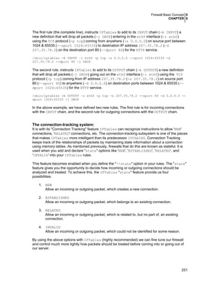 Firewall Basic Concept 0
CHAPTER 9

The first rule (the complete line), instructs IPTables to add to its INPUT chain (-A INPUT) a
new definition that will drop all packets (-j DROP) entering in the eth0 interface (-i eth0)
using the TCP protocol (-p tcp) coming from anywhere (-s 0.0.0.0) on source port between
1024 & 65535 (--sport 1024:65535) to destination IP address 207.35.78.2 (-d
207.35.78.2) on the destination port 80 (--dport 80) for the HTTP service.
/sbin/iptables -A INPUT –i eth0 -p tcp -s 0.0.0.0 --sport 1024:65535 -d
207.35.78.2 --dport 80 -j DROP

The second rule, instructs IPTables to add to its OUTPUT chain (-A OUTPUT) a new definition
that will drop all packets (-j DROP) going out on the eth0 interface (-i eth0) using the TCP
protocol (-p tcp) coming from IP address 207.35.78.2 (-s 207.35.78.2) on source port
80 (--sport 80) to anywhere (-d 0.0.0.0) on destination ports between 1024 & 65535 (-dport 1024:65535) for the HTTP service.
/sbin/iptables -A OUTPUT –o eth0 -p tcp -s 207.35.78.2 --sport 80 -d 0.0.0.0 -dport 1024:65535 -j DROP

In the above example, we have defined two new rules. The first rule is for incoming connections
with the INPUT chain, and the second rule for outgoing connections with the OUTPUT chain.

The connection-tracking system:
It is with its "Connection Tracking" feature IPTables can recognize instructions to allow 'NEW'
connections, 'RELATED' connections, etc. The connection-tracking subsystem is one of the pieces
that makes IPTables more intelligent than its predecessor IPCHAINS. Connection Tracking
keeps track of the relationships of packets by maintaining state information about a connection
using memory tables. As mentioned previously, firewalls that do this are known as stateful. It is
used when you add and declare "state" options like 'NEW', 'ESTABLISHED', 'RELATED', and
'INVALID' into your IPTables rules.
This feature becomes enabled when you define the "--state" option in your rules. The "state"
feature gives you the opportunity to decide how incoming or outgoing connections should be
analyzed and treated. To achieve this, the IPTables "state" feature provide us four
possibilities.
1. NEW
Allow an incoming or outgoing packet, which creates a new connection.
2. ESTABLISHED
Allow an incoming or outgoing packet, which belongs to an existing connection.
3. RELATED
Allow an incoming or outgoing packet, which is related to, but no part of, an existing
connection.
4. INVALID
Allow an incoming or outgoing packet, which could not be identified for some reason.
By using the above options with IPTables (highly recommended) we can fine tune our firewall
and control much more tightly how packets should be treated before coming into or going out of
our server.

251

 
