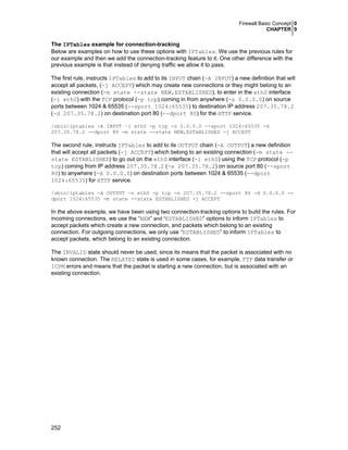 Firewall Basic Concept 0
CHAPTER 9

The IPTables example for connection-tracking
Below are examples on how to use these options with IPTables. We use the previous rules for
our example and then we add the connection-tracking feature to it. One other difference with the
previous example is that instead of denying traffic we allow it to pass.
The first rule, instructs IPTables to add to its INPUT chain (-A INPUT) a new definition that will
accept all packets, (-j ACCEPT) which may create new connections or they might belong to an
existing connection (-m state --state NEW,ESTABLISHED), to enter in the eth0 interface
(-i eth0) with the TCP protocol (-p tcp) coming in from anywhere (-s 0.0.0.0) on source
ports between 1024 & 65535 (--sport 1024:65535) to destination IP address 207.35.78.2
(-d 207.35.78.2) on destination port 80 (--dport 80) for the HTTP service.
/sbin/iptables -A INPUT –i eth0 -p tcp -s 0.0.0.0 --sport 1024:65535 -d
207.35.78.2 --dport 80 -m state --state NEW,ESTABLISHED -j ACCEPT

The second rule, instructs IPTables to add to its OUTPUT chain (-A OUTPUT) a new definition
that will accept all packets (-j ACCEPT) which belong to an existing connection (-m state -state ESTABLISHED) to go out on the eth0 interface (-i eth0) using the TCP protocol (-p
tcp) coming from IP address 207.35.78.2 (-s 207.35.78.2) on source port 80 (--sport
80) to anywhere (-d 0.0.0.0) on destination ports between 1024 & 65535 (--dport
1024:65535) for HTTP service.
/sbin/iptables -A OUTPUT –o eth0 -p tcp -s 207.35.78.2 --sport 80 -d 0.0.0.0 -dport 1024:65535 -m state --state ESTABLISHED -j ACCEPT

In the above example, we have been using two connection-tracking options to build the rules. For
incoming connections, we use the “NEW” and “ESTABLISHED” options to inform IPTables to
accept packets which create a new connection, and packets which belong to an existing
connection. For outgoing connections, we only use “ESTABLISHED” to inform IPTables to
accept packets, which belong to an existing connection.
The INVALID state should never be used, since its means that the packet is associated with no
known connection. The RELATED state is used in some cases, for example, FTP data transfer or
ICPM errors and means that the packet is starting a new connection, but is associated with an
existing connection.

252

 
