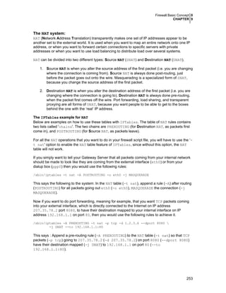Firewall Basic Concept 0
CHAPTER 9

The NAT system:
NAT (Network Address Translation) transparently makes one set of IP addresses appear to be
another set to the external world. It is used when you want to map an entire network onto one IP
address, or when you want to forward certain connections to specific servers with private
addresses or when you want to use load balancing to distribute load over several systems.
NAT can be divided into two different types: Source NAT (SNAT) and Destination NAT (DNAT).
1. Source NAT is when you alter the source address of the first packet (i.e. you are changing
where the connection is coming from). Source NAT is always done post-routing, just
before the packet goes out onto the wire. Masquerading is a specialized form of SNAT,
because you change the source address of the first packet.
2. Destination NAT is when you alter the destination address of the first packet (i.e. you are
changing where the connection is going to). Destination NAT is always done pre-routing,
when the packet first comes off the wire. Port forwarding, load sharing, and transparent
proxying are all forms of DNAT, because you want people to be able to get to the boxes
behind the one with the ‘real’ IP address.
The IPTables example for NAT
Below are examples on how to use these tables with IPTables. The table of NAT rules contains
two lists called 'chains'. The two chains are PREROUTING (for Destination NAT, as packets first
come in), and POSTROUTING (for Source NAT, as packets leave).
For all the NAT operations that you want to do in your firewall script file, you will have to use the ‘t nat' option to enable the NAT table feature of IPTables, since without this option, the NAT
table will not work.
If you simply want to tell your Gateway Server that all packets coming from your internal network
should be made to look like they are coming from the external interface (eth0) or from your
dialup box (ppp0) then you would use the following rules:
/sbin/iptables -t nat -A POSTROUTING -o eth0 -j MASQUERADE

This says the following to the system: In the NAT table (-t nat), append a rule (-A) after routing
(POSTROUTING) for all packets going out eth0 (-o eth0), MASQUERADE the connection (-j
MASQUERADE).
Now if you want to do port forwarding, meaning for example, that you want TCP packets coming
into your external interface, which is directly connected to the Internet on IP address
207.35.78.2 port 8080, to have their destination mapped to your internal interface on IP
address 192.168.1.1 on port 80, then you would use the following rules to achieve it.
/sbin/iptables -A PREROUTING -t nat -p tcp -d 1.2.3.4 --dport 8080 
-j DNAT --to 192.168.1.1:80

This says : Append a pre-routing rule (-A PREROUTING) to the NAT table (-t nat) so that TCP
packets (-p tcp) going to 207.35.78.2 (-d 207.35.78.2) on port 8080 (--dport 8080)
have their destination mapped (-j DNAT) to 192.168.1.1 on port 80 (--to
192.168.1.1:80).

253

 