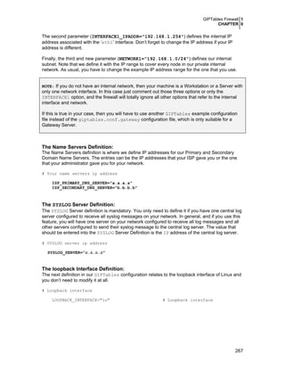 GIPTables Firewall 1
CHAPTER 0

The second parameter (INTERFACE1_IPADDR="192.168.1.254") defines the internal IP
address associated with the ‘eth1’ interface. Don’t forget to change the IP address if your IP
address is different.
Finally, the third and new parameter (NETWORK1="192.168.1.0/24") defines our internal
subnet. Note that we define it with the IP range to cover every node in our private internal
network. As usual, you have to change the example IP address range for the one that you use.
NOTE: If you do not have an internal network, then your machine is a Workstation or a Server with

only one network interface. In this case just comment out those three options or only the
INTERFACE1 option, and the firewall will totally ignore all other options that refer to the internal
interface and network.
If this is true in your case, then you will have to use another GIPTables example configuration
file instead of the giptables.conf.gateway configuration file, which is only suitable for a
Gateway Server.

The Name Servers Definition:
The Name Servers definition is where we define IP addresses for our Primary and Secondary
Domain Name Servers. The entries can be the IP addresses that your ISP gave you or the one
that your administrator gave you for your network.
# Your name servers ip address
ISP_PRIMARY_DNS_SERVER="a.a.a.a"
ISP_SECONDARY_DNS_SERVER="b.b.b.b"

The SYSLOG Server Definition:
The SYSLOG Server definition is mandatory. You only need to define it if you have one central log
server configured to receive all syslog messages on your network. In general, and if you use this
feature, you will have one server on your network configured to receive all log messages and all
other servers configured to send their syslog message to the central log server. The value that
should be entered into the SYSLOG Server Definition is the IP address of the central log server.
# SYSLOG server ip address
SYSLOG_SERVER="c.c.c.c"

The loopback Interface Definition:
The next definition in our GIPTables configuration relates to the loopback interface of Linux and
you don’t need to modify it at all.
# Loopback interface
LOOPBACK_INTERFACE="lo"

# Loopback interface

267

 