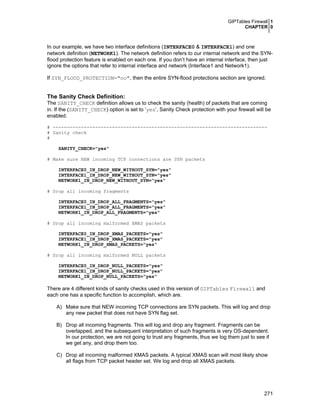 GIPTables Firewall 1
CHAPTER 0

In our example, we have two interface definitions (INTERFACE0 & INTERFACE1) and one
network definition (NETWORK1). The network definition refers to our internal network and the SYNflood protection feature is enabled on each one. If you don’t have an internal interface, then just
ignore the options that refer to internal interface and network (Interface1 and Network1).
If SYN_FLOOD_PROTECTION="no", then the entire SYN-flood protections section are ignored.

The Sanity Check Definition:
The SANITY_CHECK definition allows us to check the sanity (health) of packets that are coming
in. If the (SANITY_CHECK) option is set to ‘yes’, Sanity Check protection with your firewall will be
enabled.
# ---------------------------------------------------------------------------# Sanity check
#
SANITY_CHECK="yes"
# Make sure NEW incoming TCP connections are SYN packets
INTERFACE0_IN_DROP_NEW_WITHOUT_SYN="yes"
INTERFACE1_IN_DROP_NEW_WITHOUT_SYN="yes"
NETWORK1_IN_DROP_NEW_WITHOUT_SYN="yes"
# Drop all incoming fragments
INTERFACE0_IN_DROP_ALL_FRAGMENTS="yes"
INTERFACE1_IN_DROP_ALL_FRAGMENTS="yes"
NETWORK1_IN_DROP_ALL_FRAGMENTS="yes"
# Drop all incoming malformed XMAS packets
INTERFACE0_IN_DROP_XMAS_PACKETS="yes"
INTERFACE1_IN_DROP_XMAS_PACKETS="yes"
NETWORK1_IN_DROP_XMAS_PACKETS="yes"
# Drop all incoming malformed NULL packets
INTERFACE0_IN_DROP_NULL_PACKETS="yes"
INTERFACE1_IN_DROP_NULL_PACKETS="yes"
NETWORK1_IN_DROP_NULL_PACKETS="yes"

There are 4 different kinds of sanity checks used in this version of GIPTables Firewall and
each one has a specific function to accomplish, which are.
A) Make sure that NEW incoming TCP connections are SYN packets. This will log and drop
any new packet that does not have SYN flag set.
B) Drop all incoming fragments. This will log and drop any fragment. Fragments can be
overlapped, and the subsequent interpretation of such fragments is very OS-dependent.
In our protection, we are not going to trust any fragments, thus we log them just to see if
we get any, and drop them too.
C) Drop all incoming malformed XMAS packets. A typical XMAS scan will most likely show
all flags from TCP packet header set. We log and drop all XMAS packets.

271

 