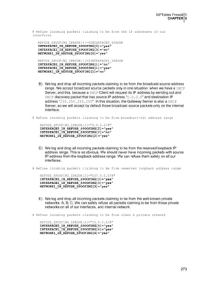 GIPTables Firewall 1
CHAPTER 0

# Refuse incoming packets claiming to be from the IP addresses of our
interfaces
REFUSE_SPOOFING_IPADDR[0]=$INTERFACE0_IPADDR
INTERFACE0_IN_REFUSE_SPOOFING[0]="yes"
INTERFACE1_IN_REFUSE_SPOOFING[0]="no"
NETWORK1_IN_REFUSE_SPOOFING[0]="yes"
REFUSE_SPOOFING_IPADDR[1]=$INTERFACE1_IPADDR
INTERFACE0_IN_REFUSE_SPOOFING[1]="no"
INTERFACE1_IN_REFUSE_SPOOFING[1]="yes"
NETWORK1_IN_REFUSE_SPOOFING[1]="no"

B) We log and drop all incoming packets claiming to be from the broadcast source address
range. We accept broadcast source packets only in one situation: when we have a DHCP
Server, and this, because a DHCP Client will request its IP address by sending out and
DHCP discovery packet that has source IP address "0.0.0.0" and destination IP
address "255.255.255.255". In this situation, the Gateway Server is also a DHCP
Server, so we will accept by default those broadcast source packets only on the internal
interface.
# Refuse incoming packets claiming to be from broadcast-src address range
REFUSE_SPOOFING_IPADDR[2]="0.0.0.0/8"
INTERFACE0_IN_REFUSE_SPOOFING[2]="yes"
INTERFACE1_IN_REFUSE_SPOOFING[2]="no"
NETWORK1_IN_REFUSE_SPOOFING[2]="yes"

C) We log and drop all incoming packets claiming to be from the reserved loopback IP
address range. This is so obvious. We should never have incoming packets with source
IP address from the loopback address range. We can refuse them safely on all our
interfaces.
# Refuse incoming packets claiming to be from reserved loopback address range
REFUSE_SPOOFING_IPADDR[3]="127.0.0.0/8"
INTERFACE0_IN_REFUSE_SPOOFING[3]="yes"
INTERFACE1_IN_REFUSE_SPOOFING[3]="yes"
NETWORK1_IN_REFUSE_SPOOFING[3]="yes"

E) We log and drop all incoming packets claiming to be from the well-known private
networks: A, B, C. We can safely refuse all packets claiming to be from those private
networks on all of our interfaces, and internal network.
# Refuse incoming packets claiming to be from class A private network
REFUSE_SPOOFING_IPADDR[4]="10.0.0.0/8"
INTERFACE0_IN_REFUSE_SPOOFING[4]="yes"
INTERFACE1_IN_REFUSE_SPOOFING[4]="yes"
NETWORK1_IN_REFUSE_SPOOFING[4]="yes"

273

 