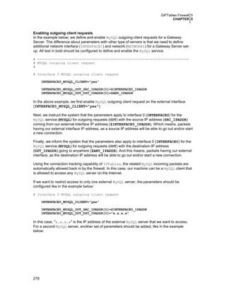 GIPTables Firewall 1
CHAPTER 0

Enabling outgoing client requests
In the example below, we define and enable MySQL outgoing client requests for a Gateway
Server. The difference about parameters with other type of servers is that we need to define
additional network interface (INTERFACE1) and network (NETWORK1) for a Gateway Server setup. All text in bold should be configured to define and enable the MySQL service.
# ---------------------------------------------------------------------------# MYSQL outgoing client request
#
# Interface 0 MYSQL outgoing client request
INTERFACE0_MYSQL_CLIENT="yes"
INTERFACE0_MYSQL_OUT_SRC_IPADDR[0]=$INTERFACE0_IPADDR
INTERFACE0_MYSQL_OUT_DST_IPADDR[0]=$ANY_IPADDR

In the above example, we first enable MySQL outgoing client request on the external interface
(INTERFACE0_MYSQL_CLIENT="yes").
Next, we instruct the system that the parameters apply to interface 0 (INTERFACE0) for the
MySQL service (MYSQL) for outgoing requests (OUT) with the source IP address (SRC_IPADDR)
coming from our external interface IP address ($INTERFACE0_IPADDR). Which means, packets
having our external interface IP address, as a source IP address will be able to go out and/or start
a new connection.
Finally, we inform the system that the parameters also apply to interface 0 (INTERFACE0) for the
MySQL service (MYSQL) for outgoing requests (OUT) with the destination IP address
(DST_IPADDR) going to anywhere ($ANY_IPADDR). And this means, packets having our external
interface, as the destination IP address will be able to go out and/or start a new connection.
Using the connection tracking capability of IPTables, the related MySQL incoming packets are
automatically allowed back in by the firewall. In this case, our machine can be a MySQL client that
is allowed to access any MySQL server on the Internet.
If we want to restrict access to only one external MySQL server, the parameters should be
configured like in the example below:
# Interface 0 MYSQL outgoing client request
INTERFACE0_MYSQL_CLIENT="yes"
INTERFACE0_MYSQL_OUT_SRC_IPADDR[0]=$INTERFACE0_IPADDR
INTERFACE0_MYSQL_OUT_DST_IPADDR[0]="x.x.x.x"

In this case, "x.x.x.x" is the IP address of the external MySQL server that we want to access.
For a second MySQL server, another set of parameters should be added, like in the example
below:

278

 