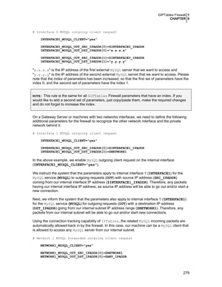 GIPTables Firewall 1
CHAPTER 0

# Interface 0 MYSQL outgoing client request
INTERFACE0_MYSQL_CLIENT="yes"
INTERFACE0_MYSQL_OUT_SRC_IPADDR[0]=$INTERFACE0_IPADDR
INTERFACE0_MYSQL_OUT_DST_IPADDR[0]="x.x.x.x"
INTERFACE0_MYSQL_OUT_SRC_IPADDR[1]=$INTERFACE0_IPADDR
INTERFACE0_MYSQL_OUT_DST_IPADDR[1]="y.y.y.y"

"x.x.x.x" is the IP address of the first external MySQL server that we want to access and
"y.y.y.y" is the IP address of the second external MySQL server that we want to access. Please
note that the index of parameters has been increased, so that the first set of parameters have the
index 0, and the second set of parameters have the index 1.
NOTE: This rule is the same for all GIPTables Firewall parameters that have an index. If you

would like to add a second set of parameters, just copy/paste them, make the required changes
and do not forget to increase the index.
On a Gateway Server or machines with two networks interfaces, we need to define the following
additional parameters for the firewall to recognize the other network interface and the private
network behind it.
# Interface 1 MYSQL outgoing client request
INTERFACE1_MYSQL_CLIENT="yes"
INTERFACE1_MYSQL_OUT_SRC_IPADDR[0]=$INTERFACE1_IPADDR
INTERFACE1_MYSQL_OUT_DST_IPADDR[0]=$NETWORK1

In the above example, we enable MySQL outgoing client request on the internal interface
(INTERFACE1_MYSQL_CLIENT="yes").
We instruct the system that the parameters apply to internal interface 1 (INTERFACE1) for the
MySQL service (MYSQL) to outgoing requests (OUT) with source IP address (SRC_IPADDR)
coming from our internal interface IP address ($INTERFACE1_IPADDR). Therefore, any packets
having our internal interface IP address, as source IP address will be able to go out and/or start a
new connection.
Next, we inform the system that the parameters also apply to internal interface 1 (INTERFACE1)
for the MySQL service (MYSQL) for outgoing requests (OUT) with a destination IP address
(DST_IPADDR) going from our internal subnet IP address range ($NETWORK1). Therefore, any
packets from our internal subnet will be able to go out and/or start new connections.
Using the connection tracking capability of IPTables, the related MySQL incoming packets are
automatically allowed back in by the firewall. In this case, our machine can be a MySQL client that
is allowed to access any MySQL server from our internal subnet.
# Network 1 MYSQL forwarded outgoing client request
NETWORK1_MYSQL_CLIENT="yes"
NETWORK1_MYSQL_OUT_SRC_IPADDR[0]=$NETWORK1
NETWORK1_MYSQL_OUT_DST_IPADDR[0]=$ANY_IPADDR

279

 