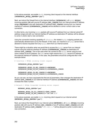 GIPTables Firewall 1
CHAPTER 0

In the above example, we enable MySQL incoming client request on the internal interface
(INTERFACE1_MYSQL_SERVER="yes").
Next, we instruct the firewall that on the internal interface (INTERFACE1), all MySQL (MYSQL)
incoming packets (IN) with source IP address (SRC_IPADDR) from our internal subnet IP address
range ($NETWORK1) and with destination IP address (DST_IPADDR) coming from our internal
interface IP address ($INTERFACE1_IPADDR) will be allowed to come in and/or start a new
connection.
In other terms, any incoming MySQL packets with source IP address from our internal subnet IP
address range and with our internal interface IP address as destination IP address will be allowed
to come in and/or start a new connection.
Using the connection tracking capability of IPTables, the related MySQL outgoing packets are
automatically allowed back out by the firewall. In this case, our machine is a MySQL server that is
allowed to receive requests from any MySQL client from our internal subnet.
There might be a situation when we would like to access the MySQL server from our internal
subnet using the external interface IP address ($INTERFACE0_IPADDR) as destination IP
address (DST_IPADDR). This is the case when we connect to the MySQL server using its host
name instead of the IP address. Our DNS server might resolve the MySQL server's IP address as
the external interface IP address. In this case, the parameters should be configured like in the
example below:
# Interface 1 MYSQL incoming client request
INTERFACE1_MYSQL_SERVER="yes"
INTERFACE1_MYSQL_IN_SRC_IPADDR[0]=$NETWORK1
INTERFACE1_MYSQL_IN_DST_IPADDR[0]=$INTERFACE1_IPADDR
INTERFACE1_MYSQL_IN_SRC_IPADDR[1]=$NETWORK1
INTERFACE1_MYSQL_IN_DST_IPADDR[1]=$INTERFACE0_IPADDR

As you can see, we have copy/paste the first set of parameters, then changes the destination IP
address (DST_IPADDR) to our external interface IP address ($INTERFACE0_IPADDR) and also
increase the index number.
# Network 1 MYSQL forwarded incoming server request
NETWORK1_MYSQL_SERVER="yes"
NETWORK1_MYSQL_IN_CLI_IPADDR[0]=$ANY_IPADDR
NETWORK1_MYSQL_IN_SRV_IPADDR[0]="192.168.1.1"

In the above example, we enable MySQL incoming client request on our internal subnet
(NETWORK1_MYSQL_SERVER="yes").
Next, we instruct the firewall that in our internal subnet (NETWORK1), all MySQL (MYSQL) incoming
packets (IN) with source IP address (SRC_IPADDR) of any IP address ($ANY_IPADDR) and with
destination IP address (DST_IPADDR) "192.168.1.1" will be allowed to come in and/or start a
new connection.

282

 