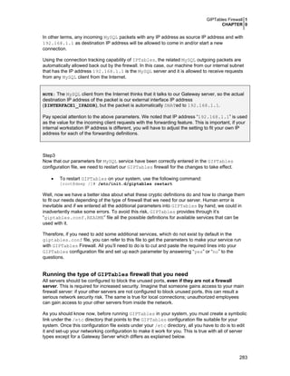 GIPTables Firewall 1
CHAPTER 0

In other terms, any incoming MySQL packets with any IP address as source IP address and with
192.168.1.1 as destination IP address will be allowed to come in and/or start a new
connection.
Using the connection tracking capability of IPTables, the related MySQL outgoing packets are
automatically allowed back out by the firewall. In this case, our machine from our internal subnet
that has the IP address 192.168.1.1 is the MySQL server and it is allowed to receive requests
from any MySQL client from the Internet.
NOTE: The MySQL client from the Internet thinks that it talks to our Gateway server, so the actual

destination IP address of the packet is our external interface IP address
($INTERFACE1_IPADDR), but the packet is automatically DNATed to 192.168.1.1.

Pay special attention to the above parameters. We noted that IP address “192.168.1.1” is used
as the value for the incoming client requests with the forwarding feature. This is important, if your
internal workstation IP address is different, you will have to adjust the setting to fit your own IP
address for each of the forwarding definitions.

Step3
Now that our parameters for MySQL service have been correctly entered in the GIPTables
configuration file, we need to restart our GIPTables firewall for the changes to take effect.
•

To restart GIPTables on your system, use the following command:

[root@deep /]# /etc/init.d/giptables restart

Well, now we have a better idea about what these cryptic definitions do and how to change them
to fit our needs depending of the type of firewall that we need for our server. Human error is
inevitable and if we entered all the additional parameters into GIPTables by hand, we could in
inadvertently make some errors. To avoid this risk, GIPTables provides through it’s
“giptables.conf.README” file all the possible definitions for available services that can be
used with it.
Therefore, if you need to add some additional services, which do not exist by default in the
giptables.conf file, you can refer to this file to get the parameters to make your service run
with GIPTables Firewall. All you’ll need to do is to cut and paste the required lines into your
GIPTables configuration file and set up each parameter by answering “yes” or “no” to the
questions.

Running the type of GIPTables firewall that you need
All servers should be configured to block the unused ports, even if they are not a firewall
server. This is required for increased security. Imagine that someone gains access to your main
firewall server: if your other servers are not configured to block unused ports, this can result a
serious network security risk. The same is true for local connections; unauthorized employees
can gain access to your other servers from inside the network.
As you should know now, before running GIPTables in your system, you must create a symbolic
link under the /etc directory that points to the GIPTables configuration file suitable for your
system. Once this configuration file exists under your /etc directory, all you have to do is to edit
it and set-up your networking configuration to make it work for you. This is true with all of server
types except for a Gateway Server which differs as explained below.

283

 