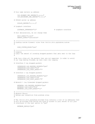 GIPTables Firewall 1
CHAPTER 0
# Your name servers ip address
ISP_PRIMARY_DNS_SERVER="y.y.y.y"
ISP_SECONDARY_DNS_SERVER="z.z.z.z"
# SYSLOG server ip address
SYSLOG_SERVER="c.c.c.c"
# Loopback interface
LOOPBACK_INTERFACE="lo"

# Loopback interface

# Port declarations, do not change them
PRIV_PORTS="0:1023"
UNPRIV_PORTS="1024:65535"
# ---------------------------------------------------------------------------# Loading custom firewall rules from /etc/rc.d/rc.giptables.custom
#
LOAD_CUSTOM_RULES="yes"
# ---------------------------------------------------------------------------# Logging
# Limit the amount of incoming dropped packets that gets sent to the logs
#
# We log & drop all the packets that are not expected. In order to avoid
# our logs beeing flooded, we rate limit the logging
# Interface 0 log dropped packets
INTERFACE0_LOG_DROPPED_PACKETS="yes"
INTERFACE0_LOG_LIMIT="5/m"
INTERFACE0_LOG_LIMIT_BURST="7"
# Interface 1 log dropped packets
INTERFACE1_LOG_DROPPED_PACKETS="yes"
INTERFACE1_LOG_LIMIT="7/m"
INTERFACE1_LOG_LIMIT_BURST="9"
# Network 1 log forwarded dropped packets
NETWORK1_LOG_DROPPED_PACKETS="yes"
NETWORK1_LOG_LIMIT="9/m"
NETWORK1_LOG_LIMIT_BURST="11"
# ---------------------------------------------------------------------------# Network Ghouls
# Refuse any connection from problem sites
#
# The /etc/rc.d/rc.giptables.blocked file contains a list of ip addresses that
# will be blocked from having any kind of access to your server on all your
# interfaces if the next option is "yes"
NETWORK_GHOULS="yes"

287

 