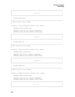 GIPTables Firewall 1
CHAPTER 0

# ****************************************************************************
#
*
#
P O P 3 S
*
#
*
# ****************************************************************************
ACCEPT_POP3S="yes"
# ---------------------------------------------------------------------------# POP3S outging client request
#
# Network 1 POP3S forwarded outging client request
NETWORK1_POP3S_CLIENT="yes"
NETWORK1_POP3S_OUT_SRC_IPADDR[0]=$NETWORK1
NETWORK1_POP3S_OUT_DST_IPADDR[0]=$ANY_IPADDR
# ****************************************************************************
#
*
#
I M A P
*
#
*
# ****************************************************************************
ACCEPT_IMAP="no"
# ---------------------------------------------------------------------------# IMAP outgoing client request
#
# Network 1 IMAP forwarded outgoing client request
NETWORK1_IMAP_CLIENT="yes"
NETWORK1_IMAP_OUT_SRC_IPADDR[0]=$NETWORK1
NETWORK1_IMAP_OUT_DST_IPADDR[0]=$ANY_IPADDR
# ****************************************************************************
#
*
#
I M A P S
*
#
*
# ****************************************************************************
ACCEPT_IMAPS="no"
# ---------------------------------------------------------------------------# IMAPS outgoing client request
#
# Network 1 IMAPS forwarded outgoing client request
NETWORK1_IMAPS_CLIENT="yes"
NETWORK1_IMAPS_OUT_SRC_IPADDR[0]=$NETWORK1
NETWORK1_IMAPS_OUT_DST_IPADDR[0]=$ANY_IPADDR
# ****************************************************************************
#
*
#
H T T P
*
#
*
# ****************************************************************************

294

 