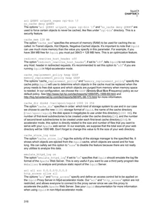Squid 1
CHAPTER 1

acl QUERY urlpath_regex cgi-bin ?
no_cache deny QUERY
The options “acl QUERY urlpath_regex cgi-bin ?” and “no_cache deny QUERY” are
used to force certain objects to never be cached, like files under “cgi-bin” directory. This is a
security feature.
cache_mem 128 MB
The option “cache_mem” specifies the amount of memory (RAM) to be used for caching the so
called: In-Transit objects, Hot Objects, Negative-Cached objects. It’s important to note that Squid
can use much more memory than the value you specify in this parameter. For example, if you
have 384 MB free for Squid, you must put 384/3 = 128 MB here. This is an optimization feature.
redirect_rewrites_host_header off
The option “redirect_rewrites_host_header”, if set to “off”, tells Squid to not rewrites
any Host: header in redirected requests. It’s recommended to set this option to “off” if you are
running Squid in httpd-accelerator mode.
cache_replacement_policy heap GDSF
memory_replacement_policy heap GDSF
The options “cache_replacement_policy” and “memory_replacement_policy” specify the
cache policy Squid will use to determine which objects in the cache must be replaced when the
proxy needs to free disk space and which objects are purged from memory when memory space
is needed. In our configuration, we choose the GDSF (Greedy-Dual Size Frequency) policy as our
default policy. See http://www.hpl.hp.com/techreports/1999/HPL-1999-69.html and
http://fog.hpl.external.hp.com/techreports/98/HPL-98-173.html for more information.
cache_dir diskd /var/spool/squid 1000 16 256
The option “cache_dir” specifies in order: which kind of storage system to use and in our case
we choose to use the new DISKD storage format of Squid, the name of the cache directory
(/var/spool/squid), the disk space in megabytes to use under this directory (1000 MB), the
number of first-level subdirectories to be created under the cache directory (16), and the number
of second-level subdirectories to be created under each first-level cache directory (256). In
accelerator mode, this option is directly related to the size and number of files that you want to
serve with your Apache web server. In our example, we suppose that the total size of your web
directory will be 1000 MB. Don’t forget to change this value to fit the size of your web directory.
cache_store_log none
The option “cache_store_log” logs the activity of the storage manager to the specified file. It
shows which objects are ejected from the Squid cache, which objects are saved and for how
long. We can safely set this option to “none” to disable the feature because there are not really
any utilities to analyze this data.
emulate_httpd_log on
The option “emulate_httpd_log” if set to “on” specifies that Squid should emulate the log file
format of the Apache Web Server. This is very useful if you want to use a third party program like
Webalizer to analyze and produce static report of the Squid Server.
acl all src 0.0.0.0/0.0.0.0
http_access allow all
The options “acl” and “http_access” specify and define an access control list to be applied on
the Squid Proxy Server in httpd-accelerator mode. Our “acl” and “http_access” option are not
restricted, and allows everyone to connect to the proxy server since we use this proxy to
accelerate the public Apache Web Server. See your Squid documentation for more information
when using Squid in non-httpd-accelerator mode.

316

 
