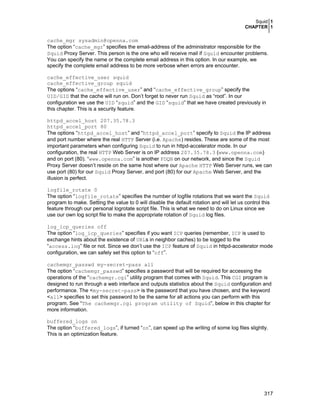 Squid 1
CHAPTER 1

cache_mgr sysadmin@openna.com
The option “cache_mgr” specifies the email-address of the administrator responsible for the
Squid Proxy Server. This person is the one who will receive mail if Squid encounter problems.
You can specify the name or the complete email address in this option. In our example, we
specify the complete email address to be more verbose when errors are encounter.
cache_effective_user squid
cache_effective_group squid
The options “cache_effective_user” and “cache_effective_group” specify the
UID/GID that the cache will run on. Don’t forget to never run Squid as “root”. In our
configuration we use the UID “squid” and the GID “squid” that we have created previously in
this chapter. This is a security feature.
httpd_accel_host 207.35.78.3
httpd_accel_port 80
The options “httpd_accel_host” and “httpd_accel_port” specify to Squid the IP address
and port number where the real HTTP Server (i.e. Apache) resides. These are some of the most
important parameters when configuring Squid to run in httpd-accelerator mode. In our
configuration, the real HTTP Web Server is on IP address 207.35.78.3 (www.openna.com)
and on port (80). “www.openna.com” is another FDQN on our network, and since the Squid
Proxy Server doesn’t reside on the same host where our Apache HTTP Web Server runs, we can
use port (80) for our Squid Proxy Server, and port (80) for our Apache Web Server, and the
illusion is perfect.
logfile_rotate 0
The option “logfile_rotate” specifies the number of logfile rotations that we want the Squid
program to make. Setting the value to 0 will disable the default rotation and will let us control this
feature through our personal logrotate script file. This is what we need to do on Linux since we
use our own log script file to make the appropriate rotation of Squid log files.
log_icp_queries off
The option “log_icp_queries” specifies if you want ICP queries (remember, ICP is used to
exchange hints about the existence of URLs in neighbor caches) to be logged to the
“access.log” file or not. Since we don’t use the ICP feature of Squid in httpd-accelerator mode
configuration, we can safely set this option to “off”.
cachemgr_passwd my-secret-pass all
The option “cachemgr_passwd” specifies a password that will be required for accessing the
operations of the “cachemgr.cgi” utility program that comes with Squid. This CGI program is
designed to run through a web interface and outputs statistics about the Squid configuration and
performance. The <my-secret-pass> is the password that you have chosen, and the keyword
<all> specifies to set this password to be the same for all actions you can perform with this
program. See “The cachemgr.cgi program utility of Squid”, below in this chapter for
more information.
buffered_logs on
The option “buffered_logs”, if turned “on”, can speed up the writing of some log files slightly.
This is an optimization feature.

317

 