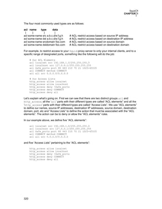 Squid 1
CHAPTER 1

The four most commonly used types are as follows:
acl name
type
data
|
|
|
|
acl some-name src a.b.c.d/e.f.g.h
acl some-name dst a.b.c.d/e.f.g.h
acl some-name srcdomain foo.com
acl some-name dstdomain foo.com

# ACL restrict access based on source IP address
# ACL restrict access based on destination IP address
# ACL restrict access based on source domain
# ACL restrict access based on destination domain

For example, to restrict access to your Squid proxy server to only your internal clients, and to a
specific range of designated ports, something like the following will do the job:
# Our ACL Elements
acl localnet src 192.168.1.0/255.255.255.0
acl localhost src 127.0.0.1/255.255.255.255
acl Safe_ports port 80 443 210 70 21 1025-65535
acl CONNECT method CONNECT
acl all src 0.0.0.0/0.0.0.0
# Our Access Lists
http_access allow localnet
http_access allow localhost
http_access deny !Safe_ports
http_access deny CONNECT
http_access deny all

Let’s explain what’s going on. First we can see that there are two distinct groups acl and
http_access; all the ‘acl’ parts with their different types are called “ACL elements” and all the
‘http_access’ parts with their different types are called “Access Lists”. We use “ACL elements”
to define our names, source IP addresses, destination IP addresses, source domain, destination
domain, port, etc and “Access Lists” to define the action that must be associated with the “ACL
elements”. The action can be to deny or allow the “ACL elements” rules.
In our example above, we define five “ACL elements”:
acl
acl
acl
acl
acl

localnet src 192.168.1.0/255.255.255.0
localhost src 127.0.0.1/255.255.255.255
Safe_ports port 80 443 210 70 21 1025-65535
CONNECT method CONNECT
all src 0.0.0.0/0.0.0.0

and five “Access Lists” pertaining to the “ACL elements”:
http_access
http_access
http_access
http_access
http_access

320

allow localnet
allow localhost
deny !Safe_ports
deny CONNECT
deny all

 