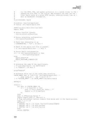Squid 1
CHAPTER 1
#
via the HTTP, FTP, and gopher protocols) on a system closer to the 
#
requesting site than to the source. Web browsers can then use the 
#
local Squid cache as a proxy HTTP server, reducing access time as 
#
well as bandwidth consumption.
#
# processname: squid
# pidfile: /var/run/squid.pid
# config: /etc/squid/squid.conf
PATH=/usr/bin:/sbin:/bin:/usr/sbin
export PATH
# Source function library.
. /etc/rc.d/init.d/functions
# Source networking configuration.
. /etc/sysconfig/network
# Check that networking is up.
[ ${NETWORKING} = "no" ] && exit 0
# Check if the squid.conf file is present.
[ -f /etc/squid/squid.conf ] || exit 0
# Source Squid configureation.
if [ -f /etc/sysconfig/squid ]; then
. /etc/sysconfig/squid
else
SQUID_OPTS="-D"
SQUID_SHUTDOWN_TIMEOUT=100
fi
# Determine the name of the squid binary.
[ -f /usr/sbin/squid ] && SQUID=squid
[ -z "$SQUID" ] && exit 0
prog="$SQUID"
# Determine which one is the cache_swap directory
CACHE_SWAP=`sed -e 's/#.*//g' /etc/squid/squid.conf | 
grep cache_dir | awk '{ print $3 }'`
[ -z "$CACHE_SWAP" ] && CACHE_SWAP=/var/spool/squid
RETVAL=0
start() {
for adir in $CACHE_SWAP; do
if [ ! -d $adir/00 ]; then
echo -n "init_cache_dir $adir... "
$SQUID -z -F 2>/dev/null
fi
done
echo -n $"Starting $prog: "
$SQUID $SQUID_OPTS 2> /dev/null &
# Trap and prevent certain signals from being sent to the Squid process.
trap '' 1 2 3 18
RETVAL=$?
[ $RETVAL -eq 0 ] && touch /var/lock/subsys/$SQUID
[ $RETVAL -eq 0 ] && echo_success
[ $RETVAL -ne 0 ] && echo_failure
echo
return $RETVAL

324

 
