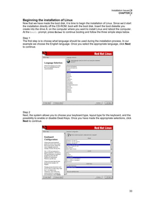 Installation Issues 0
CHAPTER 2

Beginning the installation of Linux
Now that we have made the boot disk, it is time to begin the installation of Linux. Since we’d start
the installation directly off the CD-ROM, boot with the boot disk. Insert the boot diskette you
create into the drive A: on the computer where you want to install Linux and reboot the computer.
At the boot: prompt, press Enter to continue booting and follow the three simple steps below.
Step 1
The first step is to choose what language should be used during the installation process. In our
example we choose the English language. Once you select the appropriate language, click Next
to continue.

Step 2
Next, the system allows you to choose your keyboard type, layout type for the keyboard, and the
possibility to enable or disable Dead Keys. Once you have made the appropriate selections, click
Next to continue.

33

 