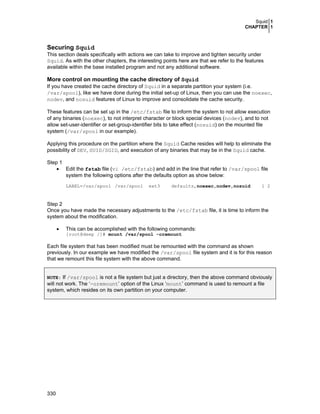 Squid 1
CHAPTER 1

Securing Squid
This section deals specifically with actions we can take to improve and tighten security under
Squid. As with the other chapters, the interesting points here are that we refer to the features
available within the base installed program and not any additional software.

More control on mounting the cache directory of Squid
If you have created the cache directory of Squid in a separate partition your system (i.e.
/var/spool), like we have done during the initial set-up of Linux, then you can use the noexec,
nodev, and nosuid features of Linux to improve and consolidate the cache security.
These features can be set up in the /etc/fstab file to inform the system to not allow execution
of any binaries (noexec), to not interpret character or block special devices (nodev), and to not
allow set-user-identifier or set-group-identifier bits to take effect (nosuid) on the mounted file
system (/var/spool in our example).
Applying this procedure on the partition where the Squid Cache resides will help to eliminate the
possibility of DEV, SUID/SGID, and execution of any binaries that may be in the Squid cache.
Step 1
• Edit the fstab file (vi /etc/fstab) and add in the line that refer to /var/spool file
system the following options after the defaults option as show below:
LABEL=/var/spool /var/spool

ext3

defaults,noexec,nodev,nosuid

1 2

Step 2
Once you have made the necessary adjustments to the /etc/fstab file, it is time to inform the
system about the modification.
•

This can be accomplished with the following commands:
[root@deep /]# mount /var/spool -oremount

Each file system that has been modified must be remounted with the command as shown
previously. In our example we have modified the /var/spool file system and it is for this reason
that we remount this file system with the above command.
NOTE: If /var/spool is not a file system but just a directory, then the above command obviously

will not work. The ‘-oremount’ option of the Linux ‘mount’ command is used to remount a file
system, which resides on its own partition on your computer.

330

 