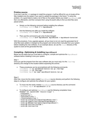 SquidGuard 1
CHAPTER 2

Pristine source
If you don’t use the RPM package to install this program, it will be difficult for you to locate all the
files installed onto the system if you want to update the package in the future. To solve this
problem, it’s a good idea to make a list of files on the system before you install SquidGuard, and
then one afterwards, and then compare them using the diff utility to find out what files were
placed where.
•

Simply run the following command before installing the software:
[root@deep root]# find /* > SquidGuard1

•
•

And the following one after you install the software:
[root@deep root]# find /* > SquidGuard2

Then use this command to get a list of what changed:
[root@deep root]# diff SquidGuard1 SquidGuard2 > SquidGuard-Installed

With this procedure, if any upgrade appears, all you have to do is to read the generated list of
what files were added or changed by the program and remove them manually from your system
before installing the new software. In our example above, we use the /root directory of the
system to store all the generated file lists.

Compiling - Optimizing & Installing SquidGuard
Below are the steps that you must take to configure, compile and optimize the SquidGuard
software before installing it onto your system.
Step 1
Once you get the program from the main software site you must copy it to the /var/tmp
directory and change to this location before expanding the archive.
•

These procedures can be accomplished with the following commands:
[root@deep /]# cp squidGuard-version.tar.gz /var/tmp/
[root@deep /]# cd /var/tmp/
[root@deep tmp]# tar xzpf squidGuard-version.tar.gz

Step 2
After that, move into the newly created SquidGuard source directory and perform the following
steps to configure and optimize the software for your system.
•

To move into the newly created SquidGuard source directory use the command:

[root@deep tmp]# cd squidGuard-1.2.0/

•

To configure and optimize SquidGuard use the following compilation lines:

CFLAGS="-O2 -march=i686 -funroll-loops" 
./configure 
--prefix=/usr 
--sysconfdir=/etc 
--localstatedir=/var 
--with-sg-config=/etc/squid/squidGuard.conf 
--with-sg-logdir=/var/log/squid/squidGuard 
--with-sg-dbhome=/var/spool/squid/squidGuard 
--with-db-inc=/usr/include 
--with-db-lib=/usr/lib

340

 
