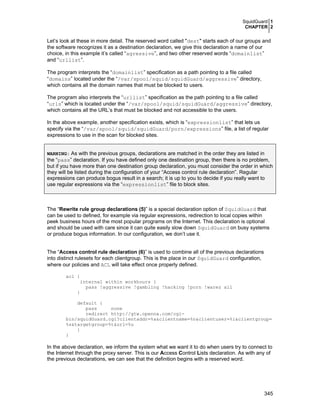 SquidGuard 1
CHAPTER 2

Let’s look at these in more detail. The reserved word called "dest" starts each of our groups and
the software recognizes it as a destination declaration, we give this declaration a name of our
choice, in this example it’s called “agressive”, and two other reserved words “domainlist”
and “urllist”.
The program interprets the “domainlist” specification as a path pointing to a file called
“domains” located under the “/var/spool/squid/squidGuard/aggressive” directory,
which contains all the domain names that must be blocked to users.
The program also interprets the “urllist” specification as the path pointing to a file called
“urls” which is located under the “/var/spool/squid/squidGuard/aggressive” directory,
which contains all the URL’s that must be blocked and not accessible to the users.
In the above example, another specification exists, which is “expressionlist” that lets us
specify via the “/var/spool/squid/squidGuard/porn/expressions” file, a list of regular
expressions to use in the scan for blocked sites.
WARNING: As with the previous groups, declarations are matched in the order they are listed in

the “pass” declaration. If you have defined only one destination group, then there is no problem,
but if you have more than one destination group declaration, you must consider the order in which
they will be listed during the configuration of your “Access control rule declaration”. Regular
expressions can produce bogus result in a search; it is up to you to decide if you really want to
use regular expressions via the “expressionlist” file to block sites.

The “Rewrite rule group declarations (5)” is a special declaration option of SquidGuard that
can be used to defined, for example via regular expressions, redirection to local copies within
peek business hours of the most popular programs on the Internet. This declaration is optional
and should be used with care since it can quite easily slow down SquidGuard on busy systems
or produce bogus information. In our configuration, we don’t use it.
The “Access control rule declaration (6)” is used to combine all of the previous declarations
into distinct rulesets for each clientgroup. This is the place in our SquidGuard configuration,
where our policies and ACL will take effect once properly defined.
acl {
internal within workhours {
pass !aggressive !gambling !hacking !porn !warez all
}
default {
pass
none
redirect http://gtw.openna.com/cgibin/squidGuard.cgi?clientaddr=%a&clientname=%n&clientuser=%i&clientgroup=
%s&targetgroup=%t&url=%u
}
}

In the above declaration, we inform the system what we want it to do when users try to connect to
the Internet through the proxy server. This is our Access Control Lists declaration. As with any of
the previous declarations, we can see that the definition begins with a reserved word.

345

 