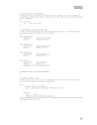 SquidGuard 1
CHAPTER 2

# SOURCE GROUP DECLARATIONS
# The following declaration define a source group, or client groups IP
# addresses range from where connection to the Internet through the proxy
# are allowed.
#
src internal {
ip
192.168.1.0/24
}
# DESTINATION GROUP DECLARATIONS
# The following declaration define destination group, or target groups
# websites where connection are forbiden.
#
dest aggressive {
domainlist
aggressive/domains
urllist
aggressive/urls
}
dest gambling {
domainlist
urllist
}

gambling/domains
gambling/urls

dest hacking {
domainlist
urllist
}

hacking/domains
hacking/urls

dest porn {
domainlist
porn/domains
urllist
porn/urls
expressionlist porn/expressions
}
# REWRITE RULES GROUP DECLARATIONS
#
# ACCESS CONTROL LISTS
# The Access Control List, ACL, combines the previous definitions into
# distinct rulesets for each clientgroup.
#
acl {
internal within workhours {
pass !aggressive !gambling !hacking !porn all
}
default {
pass
none
redirect http://my.proxy.com/cgibin/squidGuard.cgi?clientaddr=%a&clientname=%n&clientuser=%i&clientgroup=
%s&targetgroup=%t&url=%u
}
}

347

 