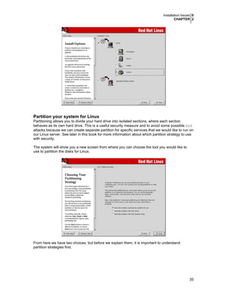Installation Issues 0
CHAPTER 2

Partition your system for Linux
Partitioning allows you to divide your hard drive into isolated sections, where each section
behaves as its own hard drive. This is a useful security measure and to avoid some possible DoS
attacks because we can create separate partition for specific services that we would like to run on
our Linux server. See later in this book for more information about which partition strategy to use
with security.
The system will show you a new screen from where you can choose the tool you would like to
use to partition the disks for Linux.

From here we have two choices, but before we explain them, it is important to understand
partition strategies first.

35

 