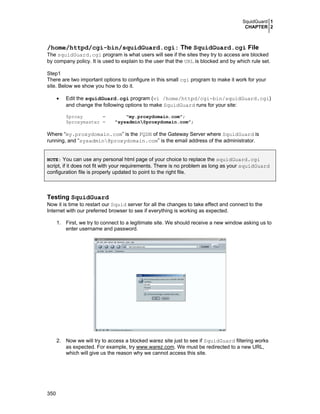 SquidGuard 1
CHAPTER 2

/home/httpd/cgi-bin/squidGuard.cgi: The SquidGuard.cgi File
The squidGuard.cgi program is what users will see if the sites they try to access are blocked
by company policy. It is used to explain to the user that the URL is blocked and by which rule set.
Step1
There are two important options to configure in this small cgi program to make it work for your
site. Below we show you how to do it.
•

Edit the squidGuard.cgi program (vi /home/httpd/cgi-bin/squidGuard.cgi)
and change the following options to make SquidGuard runs for your site:
$proxy
=
$proxymaster =

"my.proxydomain.com";
"sysadmin@proxydomain.com";

Where “my.proxydomain.com” is the FQDN of the Gateway Server where SquidGuard is
running, and “sysadmin@proxydomain.com” is the email address of the administrator.
NOTE: You can use any personal html page of your choice to replace the squidGuard.cgi

script, if it does not fit with your requirements. There is no problem as long as your squidGuard
configuration file is properly updated to point to the right file.

Testing SquidGuard
Now it is time to restart our Squid server for all the changes to take effect and connect to the
Internet with our preferred browser to see if everything is working as expected.
1. First, we try to connect to a legitimate site. We should receive a new window asking us to
enter username and password.

2. Now we will try to access a blocked warez site just to see if SquidGuard filtering works
as expected. For example, try www.warez.com. We must be redirected to a new URL,
which will give us the reason why we cannot access this site.

350

 