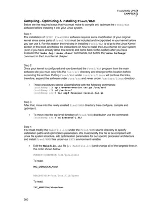 FreeS/WAN VPN 1
CHAPTER 3

Compiling - Optimizing & Installing FreeS/WAN
Below are the required steps that you must make to compile and optimize the FreeS/WAN
software before installing it into your Linux system.
Step 1
The installation of IPSEC FreeS/WAN software requires some modification of your original
kernel since some parts of FreeS/WAN must be included and incorporated in your kernel before
you can use it. For this reason the first step in installing FreeS/WAN is to go to the Linux Kernel
section in this book and follow the instructions on how to install the Linux Kernel on your system
(even if you have already done this before) and come back to this section after you have
executed the “make dep; make clean” commands, but before the “make bzImage”
command in the Linux Kernel chapter.
Step 2
Once your kernel is configured and you download the FreeS/WAN program from the main
software site you must copy it to the /usr/src directory and change to this location before
expanding the archive. Putting FreeS/WAN under /usr/src/linux will confuse the links,
therefore, expand the software under /usr/src and never under /usr/src/linux directory.
•

These procedures can be accomplished with the following commands:
[root@deep /]# cp freeswan-version.tar.gz /usr/src/
[root@deep /]# cd /usr/src/
[root@deep src]# tar xzpf freeswan-version.tar.gz

Step 3
After that, move into the newly created FreeS/WAN directory then configure, compile and
optimize it.
•

To move into the top-level directory of FreeS/WAN distribution use the command:

[root@deep src]# cd freeswan-1.95/

Step 4
You must modify the Makefile.inc under the FreeS/WAN source directory to specify
installation paths and optimization parameters. We must modify this file to be compliant with
Linux file system structure, add optimization parameters for our specific processor architecture
and install FreeS/WAN files under our PATH environment variable.
•

Edit the Makefile.inc file (vi Makefile.inc) and change all of the targeted lines in
the order shown below:
PUBDIR=$(DESTDIR)/usr/local/sbin

To read:
INC_USRLOCAL=/usr

REALPRIVDIR=/usr/local/lib/ipsec

To read:
INC_MANDIR=/share/man

360

 