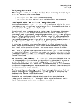 FreeS/WAN VPN 1
CHAPTER 3

Configuring FreeS/WAN
After building FreeS/WAN, your next step is to verify or change, if necessary, the options in your
FreeS/WAN configuration files. Those files are:
/etc/ipsec.conf (The FreeS/WAN Configuration File)
/etc/ipsec.secrets (The FreeS/WAN Configuration File to store secret keys)

/etc/ipsec.conf: The FreeS/WAN Configuration File
The configuration file for FreeS/WAN (/etc/ipsec.conf) allows you to configure your IPSEC
configurations, control information and connections types. IPSEC currently supports two types of
connections: Manually keyed and Automatically keyed.
The difference is strictly in how they are keyed. Manually keyed connections use keys stored in
the /etc/ipsec.conf file. This type of connection is less secure than automatically keyed.
Automatically keyed connections use keys automatically generated by the Pluto key negotiation
daemon. The key negotiation protocol, used by default and named IKE, authenticates the other
system using shared secrets stored in /etc/ipsec.secrets file. For these reasons, we will
use the automatically keyed connection that is more secure than the manually keyed connection
(it is highly recommended that you use the automatically keyed connection).
In our example configuration below, we configure a sample tunnel with a firewall-penetrating
tunnel, and we assume that firewalling is being done on the left and right side. We choose to
show you this configuration since we assume it is what most users and companies will use.
Also, it allows us to play with more options in the configuration file ipsec.conf for automatically
keyed connections. Different configurations exist and you may consult the “doc/examples” file
under the subdirectory “doc” of the Frees/WAN source directory for more information and other
possible configurations.
We must edit the ipsec.conf file (vi /etc/ipsec.conf) and change the default values to fit
our specifications for IPSEC configuration and communication. Currently there are two types of
section in this file (/etc/ipsec.conf): a “config” section, which specifies general
configuration information for IPSEC, and a “conn” section which specifies an IPSEC connection.
Its contents are not security-sensitive unless manual keying is being done (recall, manual keying
is not recommended for security reasons).
The first section type, named config setup, is the only config section known to the IPSEC
software containing overall setup parameters for IPSEC that applies to all connections, and
information used when the software is being started.
The second type, named conn, contains a connection specification defining a network
connection to be made using IPSEC. The name it is given is arbitrary, and is simply used to
identify the connection to ipsec_auto(8) and ipsec_manual(8).

363

 