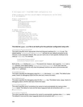FreeS/WAN VPN 1
CHAPTER 3

# /etc/ipsec.conf - FreeS/WAN IPSEC configuration file
# More elaborate and more varied sample configurations can be found
# in doc/examples.
# basic configuration
config setup
interfaces="ipsec0=eth0"
klipsdebug=none
plutodebug=none
plutoload=%search
plutostart=%search
# sample connection
conn deep-mail
left=208.164.186.1
leftsubnet=192.168.1.0/24
leftnexthop=205.151.222.250
right=208.164.186.2
rightsubnet=192.168.1.0/24
rightnexthop=205.151.222.251
keyingtries=0
auth=ah
auto=start

This tells the ipsec.conf file to set itself up for this particular configuration setup with:
interfaces="ipsec0=eth0"
This option specifies which appropriate virtual and physical interfaces for IPSEC to use. The
default setting, “interfaces=%defaultroute”, will look for your default connection to the
Internet, or your corporate network. Also, you can name one or more specific interfaces to be
used by FreeS/WAN. For example:
interfaces="ipsec0=eth0"
interfaces="ipsec0=eth0 ipsec1=ppp0"

Both set the eth0 interface as ipsec0. The second one, however, also supports IPSEC over a
PPP interface. If the default setting “interfaces=%defaultroute” is not used, then the
specified interfaces will be the only ones this gateway machine can use to communicate with
other IPSEC gateways.
klipsdebug=none
This option specifies the debugging output for KLIPS (the kernel IPSEC code). The default value
none, means no debugging output and the value all means full output.
plutodebug=none
This option specifies the debugging output for the Pluto key. The default value, none, means no
debugging output, and the value all means full output.
plutoload=%search
This option specifies which connections (by name) to load automatically into memory when
Pluto starts. The default is none and the value %search loads all connections with auto=add
or auto=start.
plutostart=%search
This option specifies which connections (by name) to automatically negotiate when Pluto starts.
The default is none and the value %search starts all connections with auto=start.

364

 