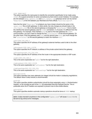 FreeS/WAN VPN 1
CHAPTER 3

conn deep-mail
This option specifies the name given to identify the connection specification to be made using
IPSEC. It’s a good convention to name connections by their ends to avoid mistakes. For example,
the link between deep.openna.com and mail.openna.com gateways server can be named
"deep-mail", or the link between your Montreal and Paris offices, "montreal-paris".
Note that the name “deep-mail” or whatever you have chosen should be the same in the
ipsec.conf file on both gateways. In other words, the only change you should make in the
/etc/ipsec.conf file on the second gateway is changing the “interfaces=” line to match
the interface the second gateway uses for IPSEC connection, if, of course, it’s different from the
first gateway. For example, if the interface eth0 is used on the both gateways for IPSEC
communication, you don’t need to change the line “interfaces=” on the second gateway. On
the other hand, if the first gateway uses eth0 and the second uses eth1, you must change the
line “interfaces=” on the second gateway to match the interface eth1.
left=208.164.186.1
This option specifies the IP address of the gateway's external interface used to talk to the other
gateway.
leftsubnet=192.168.1.0/24
This option specifies the IP network or address of the private subnet behind the gateway.
leftnexthop=205.151.222.250
This option specifies the IP address of the first router in the appropriate direction or ISP router.
right=208.164.186.2
This is the same explanation as “left=” but for the right destination.
rightsubnet=192.168.1.0/24
This is the same explanation as “leftsubnet=” but for the right destination.
rightnexthop=205.151.222.251
This is the same explanation as “leftnexthop=” but for the right destination.
keyingtries=0
This option specifies how many attempts (an integer) should be made in (re)keying negotiations.
The default value 0 (retry forever) is recommended.
auth=ah
This option specifies whether authentication should be done separately using AH (Authentication
Header), or be included as part of the ESP (Encapsulated Security Payload) service. This is
preferable when the IP headers are exposed to prevent man-in-the-middle attacks.
auto=start
This option specifies whether automatic startup operations should be done at IPSEC startup.
A data mismatch anywhere in this configuration “ipsec.conf” will cause FreeS/WAN to
fail and to log various error messages.
NOTE:

365

 