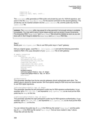 FreeS/WAN VPN 1
CHAPTER 3
computing d...
computing exp1, exp1, coeff...
output...

The rsasigkey utility generates an RSA public and private key pair of a 1024-bit signature, and
puts it in the file deep-keys (mail-keys for the second command on the second gateway). The
private key can be inserted verbatim into the ipsec.secrets file, and the public key into the
ipsec.conf file.
The rsasigkey utility may pause for a few seconds if not enough entropy is available
immediately. You may want to give it some bogus activity such as random mouse movements.
The temporary RSA “deep-keys” and “mail-keys” files should be deleted as soon as you are
done with it. Don’t forget to delete the deep-keys and mail-keys RSA files.
WARNING:

Step 2
Modify your /etc/ipsec.conf files to use RSA public keys in *each* gateway:
Edit you original ipsec.conf file (vi /etc/ipsec.conf) and add the following parameters
related to RSA in the conn desciption of your ipsec.conf file on both gateway:
# sample connection
conn deep-mail
left=208.164.186.1
leftsubnet=192.168.1.0/24
leftnexthop=205.151.222.250
right=208.164.186.2
rightsubnet=192.168.1.0/24
rightnexthop=205.151.222.251
keyingtries=0
auth=ah
authby=rsasig
leftrsasigkey=<Public key of deep>
rightrsasigkey=<Public key of mail>
auto=start

authby=rsasig
This parameter specifies how the two security gateways should authenticate each other. The
default value is secret for shared secrets. We must specify rsasig for RSA since we have decided
to use RSA digital signatures.
leftrsasigkey=<Public key of deep>
This parameter specifies the left participant's public key for RSA signature authentication. In our
example, left is 208.164.186.1, and represents deep.openna.com, so we must put the RSA
public key for deep on this line.
rightrsasigkey=<Public key of mail>
This parameter specifies the right participant's public key for RSA signature authentication. In our
example, right is 208.164.186.2, and represents mail.openna.com, so we must put the RSA
public key of mail on this line.
You can retrieve the public key of deep in the RSA key file named “deep-keys”, and the public
key of mail in the RSA key file named “mail-keys”, that we have created in step 1 above.
These files will look like this:

368

 