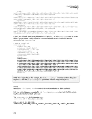 FreeS/WAN VPN 1
CHAPTER 3
Prime1:
0xc7f7cc8feaaac65039c39333b878bffd8f95b0dc22995c553402a5b287f341012253e9f25b839
83c936f6ca512926bebee3d5403bf9f4557206c6bbfd9aac899
Prime2:
0x975015cb603ac1d488dc876132d8bc83079435d2d3395c03d5386b5c004eadd4d7b01b3d86aad
0a2275d2d6b791a2abe50d7740b7725679811a32ca22db97637
Exponent1:
0x854fddb5471c84357bd7b777d0507ffe5fb92092c1bb92e37801c3cc5aa22b5616e29bf6e7ad1
028624a486e0c619d47f428e2ad2a6a2e3a159d9d2a911c85bb
Exponent2:
0x64e00e87957c81385b3daf9621e5d302050d7937377b92ad38d04792aadf1e8de52012290471e
06c1a3e1e47a61171d435e4f807a4c39a6561177316c9264ecf
Coefficient:
0x6f087591becddc210c2ee0480e30beeb25615a3615203cd3cef65e5a1d476fd9602ca0ef10d9b
858edb22db42c975fb71883a470b43433a7be57df7ace4a0a3f

Extract and copy the public RSA key files of deep and mail to your ipsec.conf files as shown
below. You can locate the line related to the public key by a sentence beginning with the
commented-out: “#pubkey=” line.
# sample connection
conn deep-mail
left=208.164.186.1
leftsubnet=192.168.1.0/24
leftnexthop=205.151.222.250
right=208.164.186.2
rightsubnet=192.168.1.0/24
rightnexthop=205.151.222.251
keyingtries=0
auth=ah
authby=rsasig
leftrsasigkey=0x010395daee1be05f3038ae529ef2668afd79f5ff1b16203c9ceaef801ce
a9cb74bcfb51a6ecc08890d3eb4b5470c0fc35465c8ba2ce9d1145ff07b5427e04cf4a38ef9
8a7f29edcb4d7689f2da7a69199e4318b4c8d0ea25d33e4f084186a2a54f4b4cec12cca1a5d
eac3b19d561c16a76bab772888f1fd71aa08f08502a141b611f
rightrsasigkey=0x01037631b81f00d5e6f888c542d44dbb784cd3646f084ed96f942d341c
7c4686cbd405b805dc728f8697475f11e8b1dd797550153a3f0d4ff0f2b274b70a2ebc88f07
3748d1c1c8821dc6be6a2f0064f3be7f8e4549f8ab9af64944f829b014788dd202cf7d2e320
cab666f5e7a197e64efe0bfee94e92ce4dad82d5230c57b89edf
auto=start

Don’t forget that, in this example, the “leftrsasigkey=” parameter contains the public
key of deep and the “rightrsasigkey=” parameter contains the public key of mail.
NOTE:

Step 3
Modify your /etc/ipsec.secrets files to use RSA private keys in *each* gateway:
Edit your original ipsec.secrets file (vi /etc/ipsec.secrets) and add the RSA private
key for authentication on both gateways:
The ipsec.secrets file for gateway deep:
[root@deep /]# vi /etc/ipsec.secrets

208.164.186.1 208.164.186.2
"0x9748cc31_2e99194f_d230589b_cd846b57_dc070b01_74b66f34_19c40a1a_804906ed"

370

 