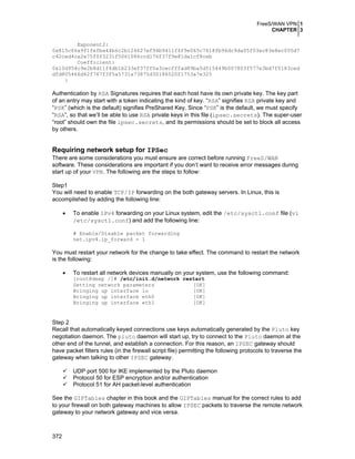 FreeS/WAN VPN 1
CHAPTER 3
Exponent2:
0x815c66a9f1fefba44b6c2b124627ef94b9411f4f9e065c7618fb96dc9da05f03ec83e8ec055d7
c42ced4ca2e75f0f3231f5061086ccd176f37f9e81da1cf8ceb
Coefficient:
0x10d954c9e2b8d11f4db1b233ef37ff0a3cecfffad89ba5d515449b007803f577e3bd7f0183ced
dfd805466d62f767f3f5a5731a73875d30186520f1753a7e325
}

Authentication by RSA Signatures requires that each host have its own private key. The key part
of an entry may start with a token indicating the kind of key. “RSA” signifies RSA private key and
“PSK” (which is the default) signifies PreShared Key. Since “PSK” is the default, we must specify
“RSA”, so that we’ll be able to use RSA private keys in this file (ipsec.secrets). The super-user
“root” should own the file ipsec.secrets, and its permissions should be set to block all access
by others.

Requiring network setup for IPSec
There are some considerations you must ensure are correct before running FreeS/WAN
software. These considerations are important if you don’t want to receive error messages during
start up of your VPN. The following are the steps to follow:
Step1
You will need to enable TCP/IP forwarding on the both gateway servers. In Linux, this is
accomplished by adding the following line:
•

To enable IPv4 forwarding on your Linux system, edit the /etc/sysctl.conf file (vi
/etc/sysctl.conf) and add the following line:
# Enable/Disable packet forwarding
net.ipv4.ip_forward = 1

You must restart your network for the change to take effect. The command to restart the network
is the following:
•

To restart all network devices manually on your system, use the following command:
[root@deep /]# /etc/init.d/network restart
Setting network parameters
[OK]
Bringing up interface lo
[OK]
Bringing up interface eth0
[OK]
Bringing up interface eth1
[OK]

Step 2
Recall that automatically keyed connections use keys automatically generated by the Pluto key
negotiation daemon. The pluto daemon will start up, try to connect to the Pluto daemon at the
other end of the tunnel, and establish a connection. For this reason, an IPSEC gateway should
have packet filters rules (in the firewall script file) permitting the following protocols to traverse the
gateway when talking to other IPSEC gateway:
UDP port 500 for IKE implemented by the Pluto daemon
Protocol 50 for ESP encryption and/or authentication
Protocol 51 for AH packet-level authentication
See the GIPTables chapter in this book and the GIPTables manual for the correct rules to add
to your firewall on both gateway machines to allow IPSEC packets to traverse the remote network
gateway to your network gateway and vice versa.

372

 
