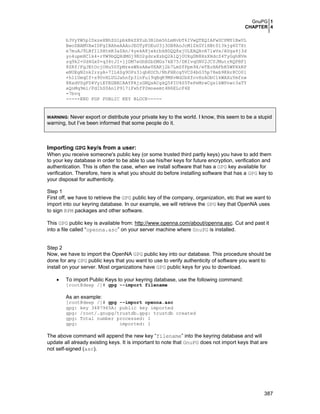 GnuPG 1
CHAPTER 4
b3VyYW5pIDxzeXNhZG1pbkBkZXYub3Blbm5hLmNvbT6IVwQTEQIAFwUCPMY1BwUL
BwoDBAMVAwIDFgIBAheAAAoJEOTyFOEuU3j3OB8AoJcMlZkGYlHBt013kjg6U7Xt
e7muAJ9LBfIlSHtmR3aZAn/4yekA8jwkrbkBDQQ8xjULEAQAvA7lwVx/AUga4j3d
yo4upmHClk4+rYW9bQQXdMGj9EO2gdrxXzbQ2AlQj0UXgDN8HzXHdcZ4TyGghNVm
zq9k2+Ud4Gx0+q34tJI+ljDM7eGhBZbSMGs7kB75/DKIvqONV2JCYJMutrRQPBF1
8ZRf/FgJEtOcjOHu5UfpMresWXsAAwYEAKj2b7LmSfPpm9X/eTEoHAFbR5WPXkRP
eNUEgN2nk2rzyA+7IL4Sg9OPz31qhKOCh/NhFHKcg5VCS4bG35p78eb9KHr8CO01
+h1lUmqCf+s9UvHLUGJahnfp3lnFul9qBqK9MXvWd2bXfovHzAObC1kWAXuYmfnw
8RxdVSgFD4VyiEYEGBECAAYFAjzGNQsACgkQ5PIU4S5TePeMrwCgslkWPnwc3aTY
xQnMq9ml/PdIhS0An1P917iFxhfP2mneemt4N6ELcF4E
=7bvq
-----END PGP PUBLIC KEY BLOCK-----

Never export or distribute your private key to the world. I know, this seem to be a stupid
warning, but I’ve been informed that some people do it.
WARNING:

Importing GPG key/s from a user:
When you receive someone's public key (or some trusted third partly keys) you have to add them
to your key database in order to be able to use his/her keys for future encryption, verification and
authentication. This is often the case, when we install software that has a GPG key available for
verification. Therefore, here is what you should do before installing software that has a GPG key to
your disposal for authenticity.
Step 1
First off, we have to retrieve the GPG public key of the company, organization, etc that we want to
import into our keyring database. In our example, we will retrieve the GPG key that OpenNA uses
to sign RPM packages and other software.
This GPG public key is available from: http://www.openna.com/about/openna.asc. Cut and past it
into a file called “openna.asc” on your server machine where GnuPG is installed.
Step 2
Now, we have to import the OpenNA GPG public key into our database. This procedure should be
done for any GPG public keys that you want to use to verify authenticity of software you want to
install on your server. Most organizations have GPG public keys for you to download.
•

To import Public Keys to your keyring database, use the following command:
[root@deep /]# gpg --import filename

As an example:
[root@deep /]# gpg --import openna.asc
gpg: key 3487965A: public key imported
gpg: /root/.gnupg/trustdb.gpg: trustdb created
gpg: Total number processed: 1
gpg:
imported: 1

The above command will append the new key “filename” into the keyring database and will
update all already existing keys. It is important to note that GnuPG does not import keys that are
not self-signed (asc).

387

 