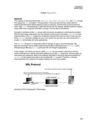 OpenSSL 1
CHAPTER 5

Linux OpenSSL
Abstract
The majority of Internet protocols like IMAP, POP, SQL, SMTP, SMB, HTTP, FTP, and LDAP, provide
now support for SSL encryption. The big problem in the past was that they asked users to
authenticate themselves before allowing access to services, and then they would transmit the
users’ login ID’s and passwords in plain text format over the network, allowing external crackers,
using sniffer tools, to get the information and log in into the server themselves.
Encryption mechanisms like SSL ensure safe and secure transactions to eliminate this problem.
With this technology, data going over the network is point-to-point encrypted. OpenSSL is a free
implementation of this SSL support for all Internet protocols that could run with it (most now do).
Once OpenSSL has been installed on your Linux server you can use it as a third party tool to
enable SSL functionality with other applications.
The OpenSSL Project is a collaborative effort to develop a robust, commercial-grade, fully
featured, and Open Source toolkit implementing the Secure Sockets Layer (SSL v2/v3) and
Transport Layer Security (TLS v1) protocols with full-strength cryptography.
In this chapter, we’ll show you how to install OpenSSL for your servers, and how to use it to
create certificate keys used by third party software to provide SSL support for, and encryption of,
usernames and passwords. Most of the software described in this book needs the presence of
OpenSSL on the system to be able to be compiled with SSL support. Therefore, I strongly
recommend that you install this encryption software on your Linux system.

Summary of the Cryptographic Thechnology.

393

 