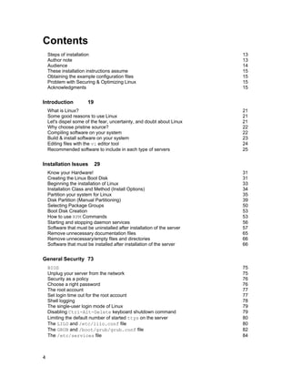 Contents
Steps of installation
Author note
Audience
These installation instructions assume
Obtaining the example configuration files
Problem with Securing & Optimizing Linux
Acknowledgments

Introduction

13
13
14
15
15
15
15

19

What is Linux?
Some good reasons to use Linux
Let's dispel some of the fear, uncertainty, and doubt about Linux
Why choose pristine source?
Compiling software on your system
Build & install software on your system
Editing files with the vi editor tool
Recommended software to include in each type of servers

Installation Issues

21
21
21
22
22
23
24
25

29

Know your Hardware!
Creating the Linux Boot Disk
Beginning the installation of Linux
Installation Class and Method (Install Options)
Partition your system for Linux
Disk Partition (Manual Partitioning)
Selecting Package Groups
Boot Disk Creation
How to use RPM Commands
Starting and stopping daemon services
Software that must be uninstalled after installation of the server
Remove unnecessary documentation files
Remove unnecessary/empty files and directories
Software that must be installed after installation of the server

31
31
33
34
35
39
50
53
53
56
57
65
66
66

General Security 73
BIOS
Unplug your server from the network
Security as a policy
Choose a right password
The root account
Set login time out for the root account
Shell logging
The single-user login mode of Linux
Disabling Ctrl-Alt-Delete keyboard shutdown command
Limiting the default number of started ttys on the server
The LILO and /etc/lilo.conf file
The GRUB and /boot/grub/grub.conf file
The /etc/services file

4

75
75
76
76
77
77
78
79
79
80
80
82
84

 